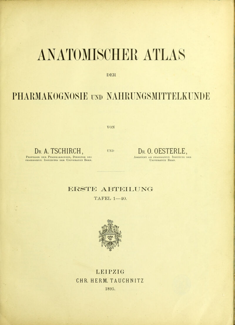 DER PHARMAKOGNOSIE und NAHRÜNGSMITTELKUNDE VON DrA. tschirch, Professoii der Pharmakognosie, Direktor j)es PHARMAZEUT. INSTITUTES DER UNIVERSITÄT BeBN. UND Dr. 0. OESTERLE, Assistent am Pharmazeut. Institute der Universität Bern. ERSTE ABTEILUISra TAFEL 1—40. CHR. LEIPZIG HERM. TAUCHNITZ