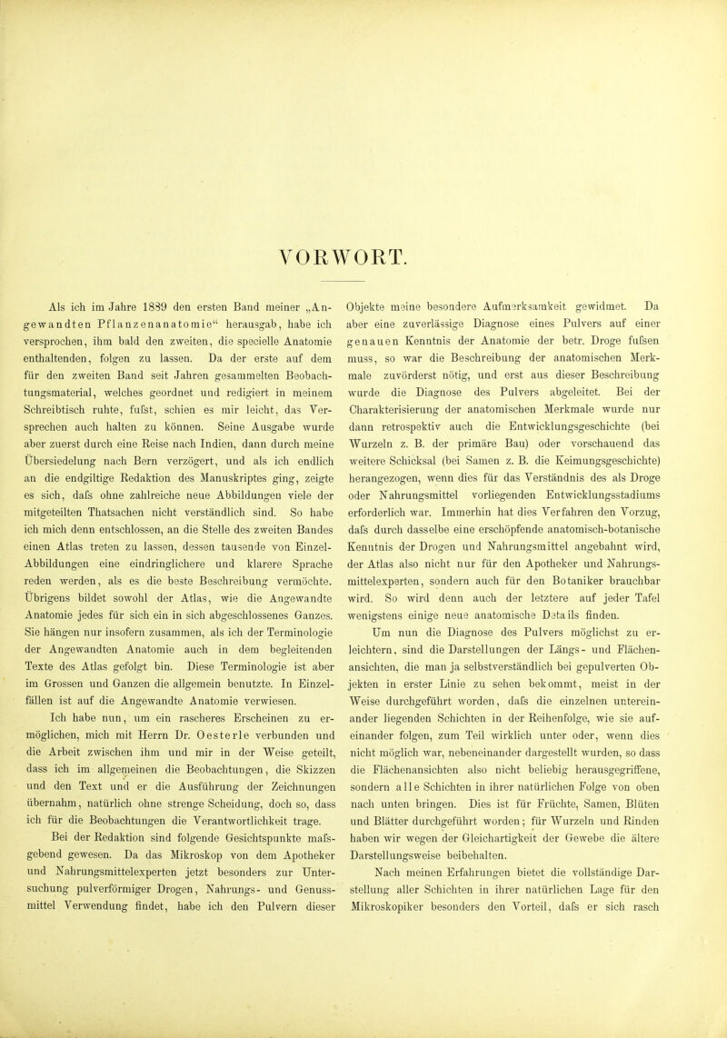 VORWORT. Als ich im Jahre 1889 den ersten Band meiner „An- gewandten Pflanzenanatomie herausgab, habe ich versprochen, ihm bald den zweiten, die specielle Anatomie enthaltenden, folgen zu lassen. Da der erste auf dem für den zweiten Band seit Jahren gesammelten Beobach- tungsmaterial, welches geordnet und redigiert in meinem Schreibtisch ruhte, fufst, schien es mir leicht, das Ver- sprechen auch halten zu können. Seine Ausgabe wurde aber zuerst durch eine Reise nach Indien, dann durch meine Übersiedelung nach Bern verzögert, und als ich endlich an die endgiltige Redaktion des Manuskriptes ging, zeigte es sich, dafs ohne zahlreiche neue Abbildungen viele der mitgeteilten Thatsachen nicht verständlich sind. So habe ich mich denn entschlossen, an die Stelle des zweiten Bandes einen Atlas treten zu lassen, dessen tausende von Einzel- Abbildungen eine eindringlichere und klarere Sprache reden werden, als es die beste Beschreibung vermöchte. Übrigens bildet sowohl der Atlas, wie die Angewandte Anatomie jedes für sich ein in sich abgeschlossenes Ganzes. Sie hängen nur insofern zusammen, als ich der Terminologie der Angewandten Anatomie auch in dem begleitenden Texte des Atlas gefolgt bin. Diese Terminologie ist aber im Grossen und Ganzen die allgemein benutzte. In Einzel- fällen ist auf die Angewandte Anatomie verwiesen. Ich habe nun, um ein rascheres Erscheinen zu er- möglichen, mich mit Herrn Dr. Oesterle verbunden und die Arbeit zwischen ihm und mir in der Weise geteilt, dass ich im allgemeinen die Beobachtungen, die Skizzen und den Text und er die Ausführung der Zeichnungen übernahm, natürlich ohne strenge Scheidung, doch so, dass ich für die Beobachtungen die Verantwortlichkeit trage. Bei der Redaktion sind folgende Gesichtspunkte mafs- gebend gewesen. Da das Mikroskop von dem Apotheker und Nahrungsmittelexperten jetzt besonders zur Unter- suchung pulverförmiger Drogen, Nahrungs- und Genuss- mittel Verwendung findet, habe ich den Pulvern dieser Objekte meine besondere Aufmerksamkeit gewidmet. Da aber eine zuverlässige Diagnose eines Pulvers auf einer genauen Kenntnis der Anatomie der betr. Droge fufeen muss, so war die Beschreibung der anatomischen Merk- male zuvörderst nötig, und erst aus dieser Beschreibung wurde die Diagnose des Pulvers abgeleitet. Bei der Charakterisierung der anatomischen Merkmale wurde nur dann retrospektiv auch die Entwicklungsgeschichte (bei Wurzeln z. B. der primäre Bau) oder vorschauend das weitere Schicksal (bei Samen z. B. die Keimungsgeschichte) herangezogen, wenn dies für das Verständnis des als Droge oder Nahrungsmittel vorliegenden Entwicklungsstadiums erforderlich war. Immerhin hat dies Verfahren den Vorzug, dafs durch dasselbe eine erschöpfende anatomisch-botanische Kenntnis der Drogen und Nahrungsmittel angebahnt wird, der Atlas also nicht nur für den Apotheker und Nahrungs- mittelexperten, sondern auch für den Botaniker brauchbar wird. So wird denn auch der letztere auf jeder Tafel wenigstens einige neue anatomische Details finden. Um nun die Diagnose des Pulvers möglichst zu er- leichtern, sind die Darstellungen der Längs- und Flächen- ansichten, die man ja selbstverständlich bei gepulverten Ob- jekten in erster Linie zu sehen bekommt, meist in der Weise durchgeführt worden, dafs die einzelnen unterein- ander liegenden Schichten in der Reihenfolge, wie sie auf- einander folgen, zum Teil wirklich unter oder, wenn dies nicht möglich war, nebeneinander dargestellt wurden, so dass die Flächenansichten also nicht beliebig herausgegriffene, sondern alle Schichten in ihrer natürlichen Folge von oben nach unten bringen. Dies ist für Früchte, Samen, Blüten und Blätter durchgeführt worden; für Wurzeln und Rinden haben wir wegen der Gleichartigkeit der Gewebe die ältere Darstellungsweise beibehalten. Nach meinen Erfahrungen bietet die vollständige Dar- stellung aller Schichten in ihrer natürlichen Lage für den Mikroskopiker besonders den Vorteil, dafs er sich rasch