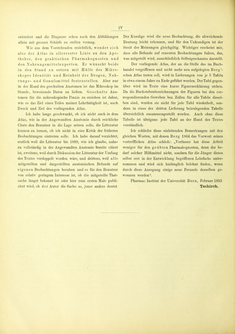IV orientiert und die Diagnose schon nach den Abbildungen allein mit grosser Schärfe zu stellen vermag. Wie aus dem Vorstehenden ersichtlich, wendet sich also der Atlas in allererster Linie an den Apo- theker, den praktischen PharmakognOsten und den Nahrungsmittelexperten. Er wünscht beide in den Stand zu setzen mit Hülfe des Mikro- skopes Identität und Reinheit der Drogen, Nah- rungs- und Genufsmittel festzustellen. Aber nur in der Hand des geschulten Anatomen ist das Mikroskop im Stande, beweisende Daten zu liefern. Geschulte Ana- tomen für die mikroskopische Praxis zu erziehen ist daher, wie es das Ziel eines Teiles meiner Lehrthätigkeit ist, auch Zweck und Ziel des vorliegenden Atlas. Ich habe lange geschwankt, ob ich nicht auch in dem Atlas, wie in der Angewandten Anatomie durch reichliche Citate den Benutzer in die Lage setzen solle, die Litteratur kennen zu lernen, ob ich nicht in eine Kritik der früheren Beobachtungen eintreten solle. Ich habe darauf verzichtet, erstlich weil die Litteratur bis 1889, wie ich glaube, nahe- zu vollständig in der Angewandten Anatomie bereits citiert ist, zweitens, weil durch Diskussion der Litteratur der Umfang des Textes verdoppelt worden wäre, und drittens, weil alle mitgeteilten und dargestellten anatomischen Befunde auf eigenen Beobachtungen beruhen und es für den Benutzer von relativ geringem Interesse ist, ob die mitgeteilte That- sache längst bekannt ist oder hier zum ersten Male publi- ziert wird, ob der Autor die Sache so, jener anders deutet. Der Kundige wird die neue Beobachtung, die abweichende Deutung leicht erkennen, und für den Unkundigen ist der Streit der Meinungen gleichgiltig. Wichtiger erscheint mir, dass alle Befunde auf erneuten Beobachtungen fufsen, das, was mitgeteilt wird, ausschliefslich Selbstgeschautes darstellt. Der vorliegende Atlas, der an die Stelle des im Buch- handel vergriffenen und nicht mehr neu aufgelegten Berg'- schen Atlas treten soll, wird in Lieferungen von je 5 Tafeln in etwa einem Jahre zu Ende geführt werden. Der Tafel gegen- über wird im Texte eine kurze Figurenerklärung stehen. Da die Buchstabenbezeichnungen der Figuren bei den cor- respondierenden Geweben bez. Zellen für alle Tafeln diesel- ben sind, werden sie nicht für jede Tafel wiederholt, son- dern in einer der dritten Lieferung beizulegenden Tabelle übersichtlich zusammengestellt werden. Auch ohne diese Tabelle ist übrigens jede Tafel an der Hand des Textes verständlich. Ich schliefse diese einleitenden Bemerkungen mit den gleichen Worten, mit denen Berg 1864 das Vorwort seines vortrefflichen Atlas schlofs: „Verfasser hat diese Arbeit weniger für den geübten Pharmakognosten, denn der be- darf solcher Hilfsmittel nicht, sondern für die Jünger dieses selbst erst in der Entwicklung begriffenen Lehrfachs unter- nommen und wird sich hinlänglich belohnt finden, wenn durch diese Anregung einige neue Freunde derselben ge- wonnen werden. Pharmac. Institut der Universität Bern, Februar 1893. Tschirch.