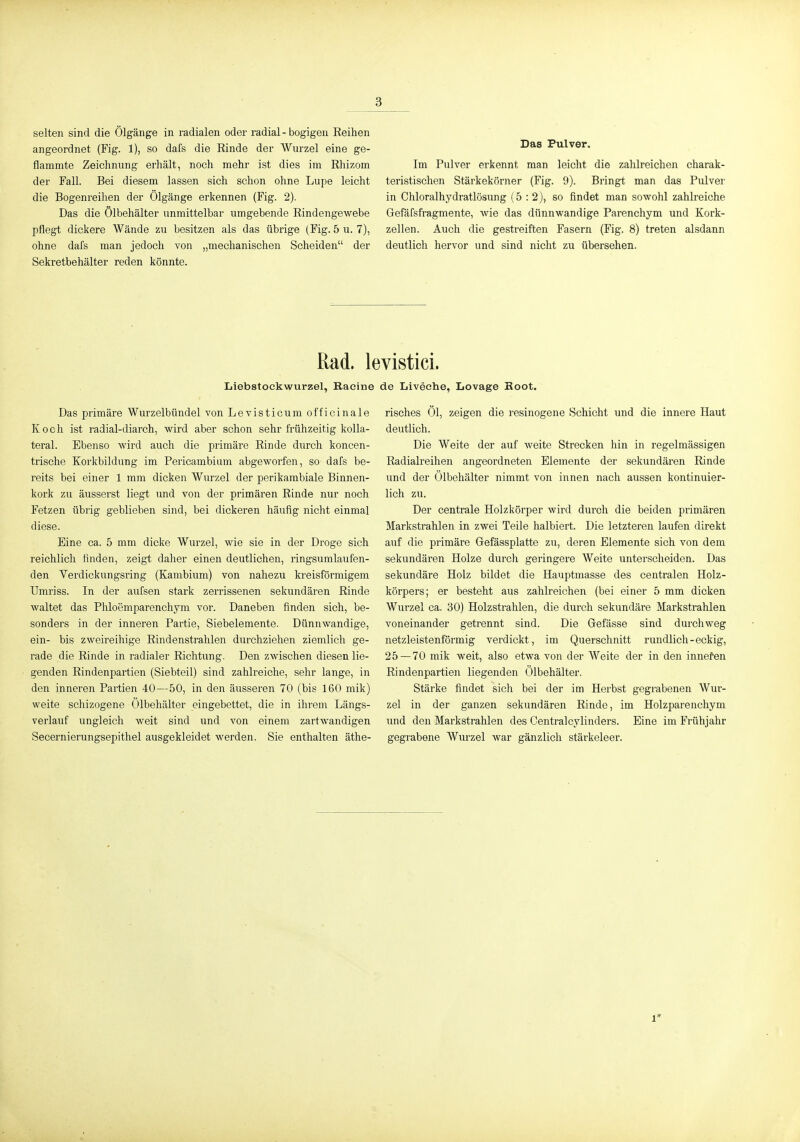 selten sind die Ölgänge in radialen oder radial-bogigen Eeihen angeordnet (Fig. 1), so dafs die Rinde der Wurzel eine ge- flammte Zeichnung erhält, noch mehr ist dies im Rhizom der Fall. Bei diesem lassen sich schon ohne Lupe leicht die Bogenreihen der Ölgänge erkennen (Fig. 2). Das die Ölbehälter unmittelbar umgebende Rindengewebe pflegt dickere Wände zu besitzen als das übrige (Fig. 5 u. 7), ohne dafs man jedoch von „mechanischen Scheiden der Sekretbehälter reden könnte. Das Pulver. Im Pulver erkennt man leicht die zahlreichen charak- teristischen Stärkekörner (Fig. 9). Bringt man das Pulver in Chloralhydratlösung (5:2), so findet man sowohl zahlreiche Gefäfsfragmente, wie das dünnwandige Parenchym und Kork- zellen. Auch die gestreiften Fasern (Fig. 8) treten alsdann deutlich hervor und sind nicht zu übersehen. Rad. levistici. Liebstockwurzel, Racine de Liveche, Lovage Boot. Das primäre Wurzelbündel von Levisticum officinale Koch ist radial-diarch, wird aber schon sehr frühzeitig kolla- teral. Ebenso wird auch die primäre Rinde durch koncen- trische Korkbildung im Pericambium abgeworfen, so dafs be- reits bei einer 1 mm dicken Wurzel der perikarabiale Binnen- kork zu äusserst liegt und von der primären Rinde nur noch Fetzen übrig geblieben sind, bei dickeren häufig nicht einmal diese. Eine ca. 5 mm dicke Wurzel, wie sie in der Droge sich reichlich finden, zeigt daher einen deutlichen, ringsumlaufen- den Verdickungsring (Kambium) von nahezu kreisförmigem Umriss. In der aufsen stark zerrissenen sekundären Rinde waltet das Phloemparenchym vor. Daneben finden sich, be- sonders in der inneren Partie, Siebelemente. Dünnwandige, ein- bis zweireihige Rindenstrahlen durchziehen ziemlich ge- rade die Rinde in radialer Richtung. Den zwischen diesen lie- genden Rindenpartien (Siebteil) sind zahlreiche, sehr lange, in den inneren Partien 40—50, in den äusseren 70 (bis 160 mik) weite schizogene Ölbehälter eingebettet, die in ihrem Längs- verlauf ungleich weit sind und von einem zartwandigen Secernierungsepithel ausgekleidet werden. Sie enthalten äthe- risches Öl, zeigen die resinogene Schicht und die innere Haut deutlich. Die Weite der auf weite Strecken hin in regelmässigen Radialreihen angeordneten Elemente der sekundären Rinde und der Ölbehälter nimmt von innen nach aussen kontinuier- lich zu. Der centrale Holzkörper wird durch die beiden primären Markstrahlen in zwei Teile halbiert. Die letzteren laufen direkt auf die primäre Gefässplatte zu, deren Elemente sich von dem sekundären Holze durch geringere Weite unterscheiden. Das sekundäre Holz bildet die Hauptmasse des centralen Holz- körpers; er besteht aus zahlreichen (bei einer 5 mm dicken Wurzel ca. 30) Holzstrahlen, die durch sekundäre Markstrahlen voneinander getrennt sind. Die Gefässe sind durchweg netzleistenförmig verdickt, im Querschnitt rundlich-eckig, 25 — 70 mik weit, also etwa von der AVeite der in den innefen Rindenpartien liegenden Ölbehälter. Stärke findet sich bei der im Herbst gegrabenen Wur- zel in der ganzen sekundären Rinde, im Holzparenchym und den Markstrahlen des Centralcylinders. Eine im Frühjahr gegrabene Wurzel war gänzlich stärkeleer. 1*