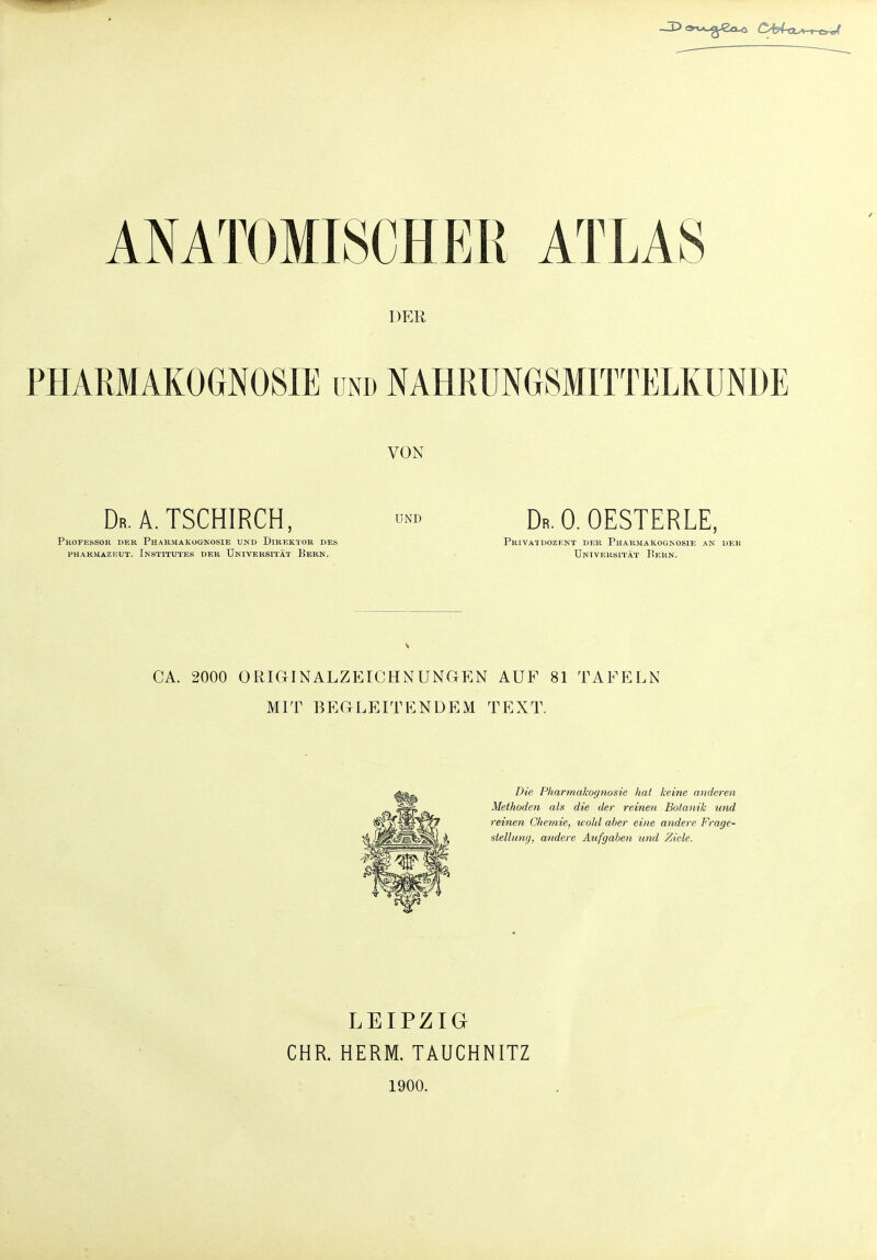 ANATOMISCHER ATLAS DER PHARMAKOGNOSIE und NAHRUNGSMITTELKUNDE VON Dr. A. TSCHIRCH, Professor der Pharmakognosie und Direktor des PHARMAZEUT. INSTITUTES DER UNIVERSITÄT EeRN. UND Dr. 0. OESTERLE, Privatdozent der Pharmakognosie an der Universität Pern. CA. 2000 ORIGINALZEICHNUNGEN AUF 81 TAFELN MIT BEGLEITENDEM TEXT. Die Pharmakognosie hat keine anderen Methoden als die der reinen Botanik und reinen Chemie, wohl aber eine andere Frage- stellung, andere Aufgaben und Ziele. LEIPZIG CHR. HERM. TAUCHNITZ 1900.