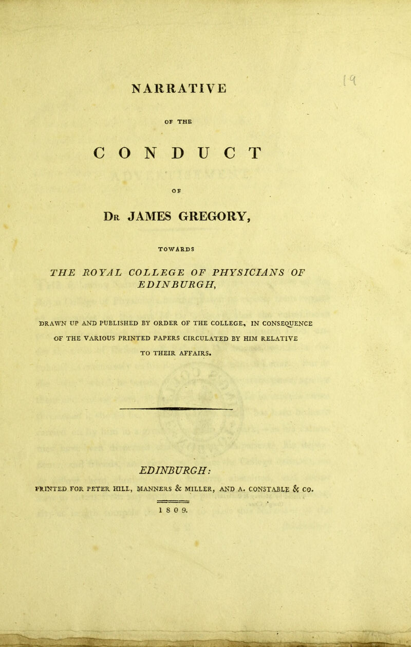 NARRATIVE OF THE CONDUCT OK Dr JAMES GREGORY, TOWARDS THE ROYAL COLLEGE OF PHYSICIANS OF EDINBURGH, DRAWN UP AND PUBLISHED BY ORDER OF THE COLLEGE, IN CONSEQUENCE OF THE VARIOUS PRINTED PAPERS CIRCULATED BY HIM RELATIVE TO THEIR AFFAIRS. EDINBURGH: PHINTED FOR PETER HILL, lyiANNERS & MILLER, AND A. CONSTABLE & CQ.