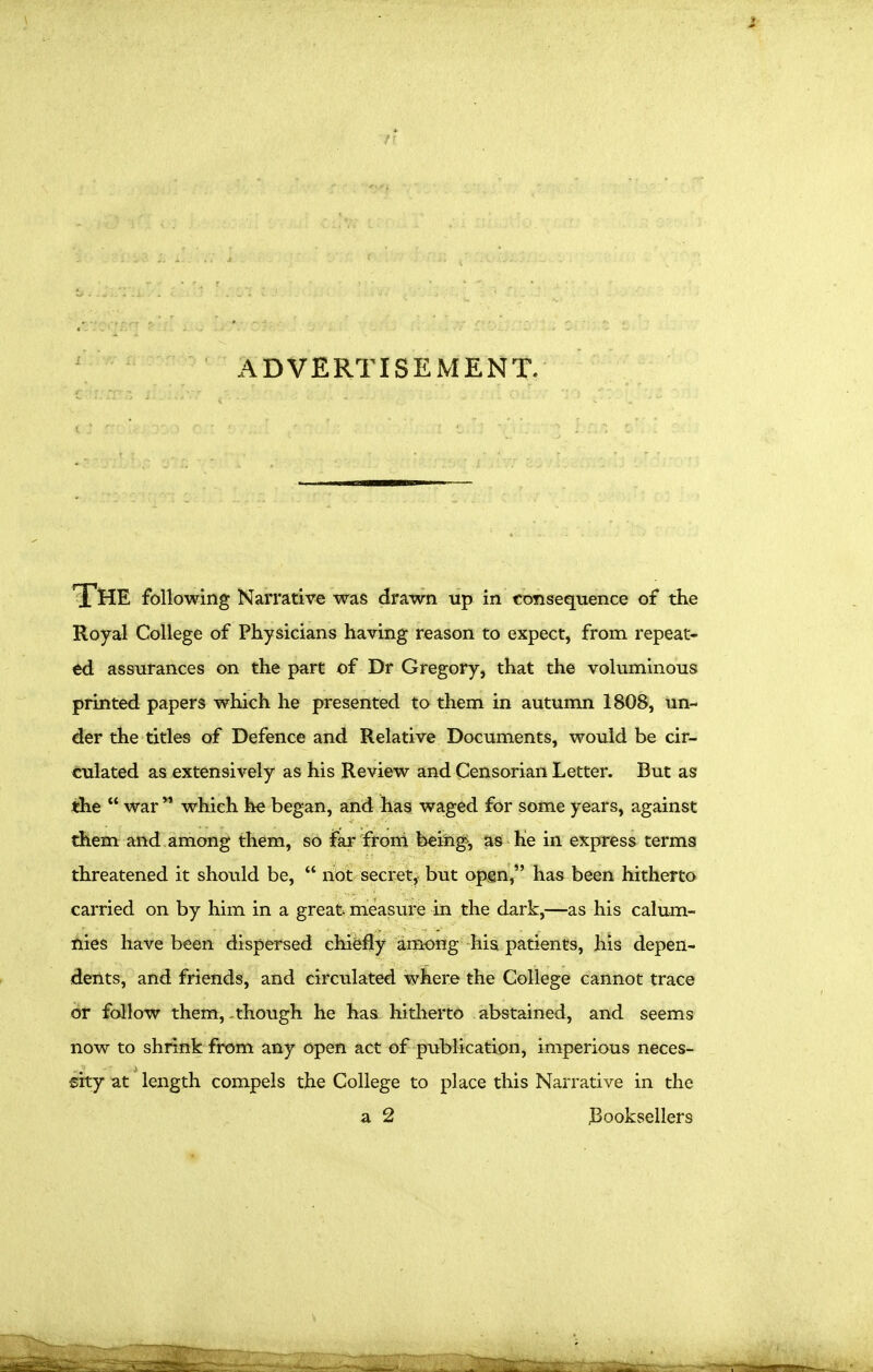 ADVERTISEMENT. *3^HE following Narrative was drawn up in consequence of the Royal College of Physicians having reason to expect, from repeat- ed assurances on the part of Dr Gregory, that the voluminous printed papers which he presented to them in autumn 1808, un- der the titles of Defence and Relative Documents, would be cir- culated as extensively as his Review and Censorian Letter. But as the  war ** which he began, and has waged for some years, against them and among them, so far frond bein^, as Ke in express terms threatened it should be,  not secret, but opgn, has been hitherto carried on by him in a great measure in the dark,—as his calum- nies have been dispersed chi&fly among his patients, his depen- dents, and friends, and circulated where the College cannot trace or follow them,-though he has hitherto abstained, and seems now to shrink from any open act of publication, imperious neces- sity at length compels the College to place this Narrative in the