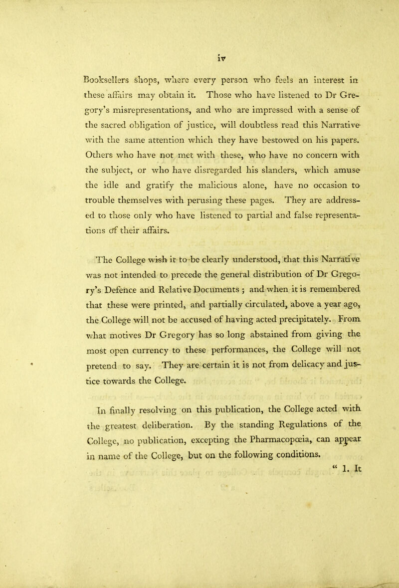 these aiFairs may obtain it. Those who have listened to Dr Gre- gory's misrepresentations, and who are impressed with a sense of the sacred obligation of justice, will doubtless read this Narrative- with the same attention which they have bestowed on his papers. Others who have not met v/ith these, who have no concern with the subject, or who have disregarded his slanders, which amuse the idle and gratify the malicious alone, have no occasion to trouble themselves with perusing these pages. They are address- ed to those only who have listened to partial and false representa- tions of their affairs. The College wish it to -be clearly understood, that this Narrative was not intended to precede the general distribution of Dr Grego- ry's Defence and Relative Documents ; and when it is remembered that these were printed, and partially circulated, above a year ago, the College will not be accused of having acted precipitately. From what motives Dr Gregory has so long abstained from giving the most open currency to these performances, the College will not pretend to say. They are certain it is not from delicacy and jus- tice towards the College. In finally resolving on this publication, the College acted with the greatest deliberation. By the standing Regulations of the College, no publication, excepting the Pharmacopoeia, can apj)ear in name of the College, but on the following conditions.  1. It