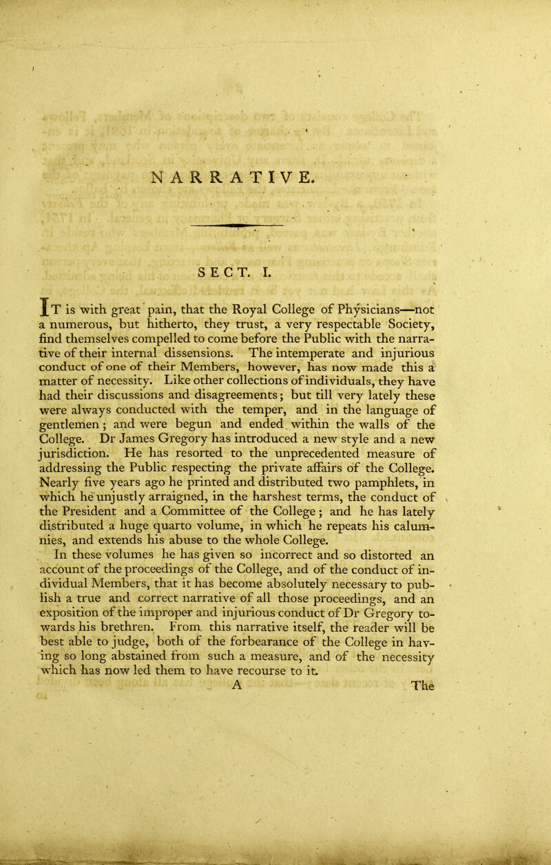 NARRATIVE. S E C T. I. It is with great pain, that the Royal College of Physicians—not a numerous, but hitherto, they trust, a very respectable Society, find themselves compelled to come before the Public with the narra- tive of their internal dissensions. The intemperate and injurious conduct of one of their Members, however, has now made this a matter of necessity. Like other collections of individuals, they have had their discussions and disagreements; but till very lately these were always conducted with the temper, and in the language of gentlemen; and were begun and ended, within the walls of the College. Dr James Gregory has introduced a new style and a new jurisdiction. He has resorted to the unprecedented measure of addressing the Public respecting the private affairs of the College. Nearly five years ago he printed and distributed two pamphlets, in which he unjustly arraigned, in the harshest terms, the conduct of the President and a Committee of the College; and he has lately distributed a huge quarto volum-e, in which he repeats his calum- nies, and extends his abuse to the whole College. In these volumes he has given so incorrect and so distorted an account of th€ proceedings of the College, and of the conduct of in- dividual Members, that it has become absolutely necessary to pub- lish a true and correct narrative of all those proceedings, and an exposition of the improper and injurious conduct of Dr Gregory to- wards his brethren. From, this narrative itself, the reader will be best able to judge, both of the forbearance of the College in hav- ing so long abstained from such a measure, and of the necessity which has now led them to have recourse to it. A The