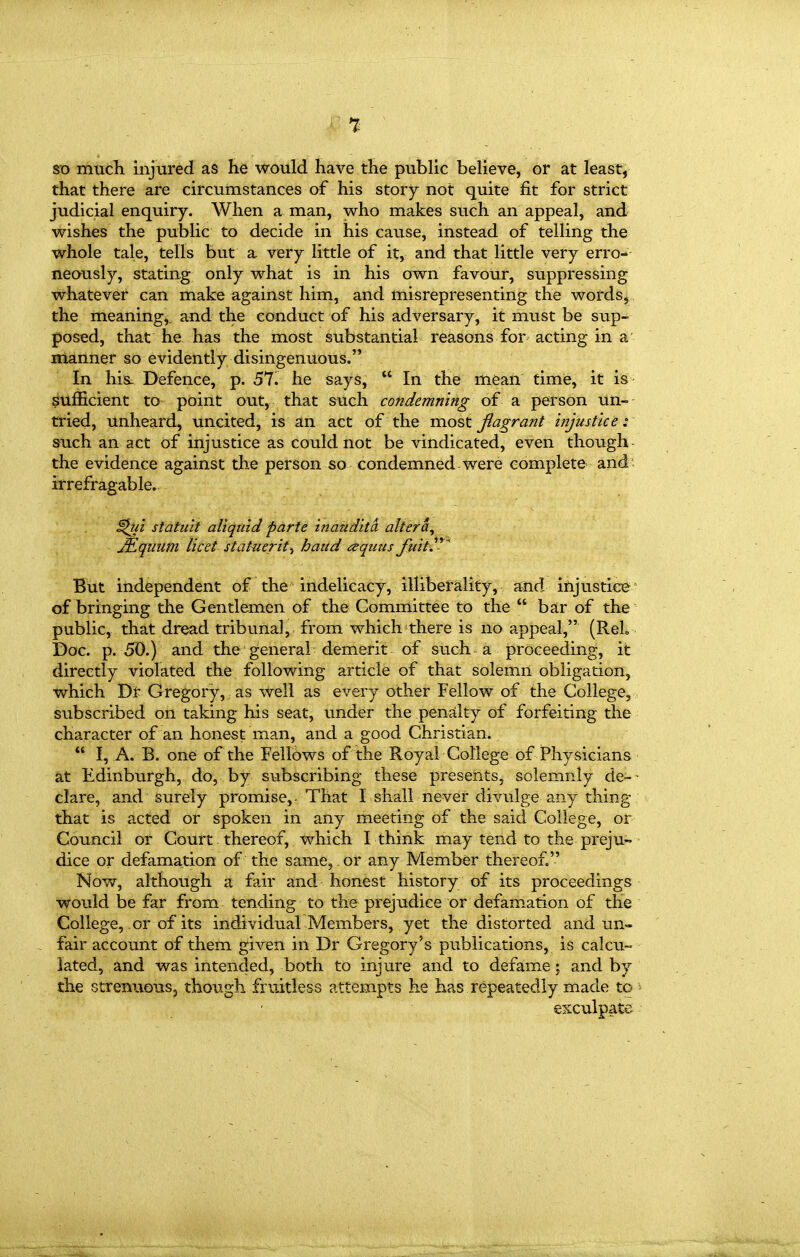 1 so much injured as he would have the public believe, or at least, that there are circumstances af his story not quite fit for strict judicial enquiry. When a man, who makes such an appeal, and wishes the public to decide in his cause, instead of telling the whole tale, tells but a very little of it, and that little very erro- neously, stating only what is in his own favour, suppressing whatever can make against him, and misrepresenting the words^, the meaning,, and the conduct of his adversary, it must be sup- posed, that he has the most substantial reasons for acting in a' manner so evidently disingenuous. In hi& Defence, p. 57. he says,  In the mean time, it is- sufficient to point out, that such condemning of a person un-- tried, unheard, uncited, is an act of the most flagrant injustice i such an act of injustice as could not be vindicated, even though the evidence against the person so condemned were complete and' irrefragable. ^ui statuit aliqiiid parte inandita altera, JEqiium licet stat-ueritt baud aquus fuiti^^ But independent of the indelicacy, illiberality, and injustice' of bringing the Gentlemen of the Committee to the  bar of the public, that dread tribunal, from which there is no appeal, (ReL Doc. p. 50.) and the general demerit of such a proceeding, it directly violated the following article of that solemn obligation, which Dr Gregory, as well as every other Fellow of the College, subscribed on taking his seat, under the penalty of forfeiting the character of an honest man, and a good Christian.  I, A. B. one of the Fellows of the Royal College of Physicians at Edinbiirgh, do, by subscribing these presents, solemnly de-- clare, and surely promise, That I shall never divulge any thing that is acted or spoken in any meeting of the said College, or Council or Court thereof, which I think may tend to the preju- dice or defamation of the same, or any Member thereof. Now, although a fair and honest history of its proceedings would be far from tending to the prejudice or defamation of the College, or of its individual Members, yet the distorted and un- . fair account of them given in Dr Gregory's publications, is calcu- lated, and was intended, both to injure and to defame; and by the strenuousj though fruitless attempts he has repeatedly made to exculpate