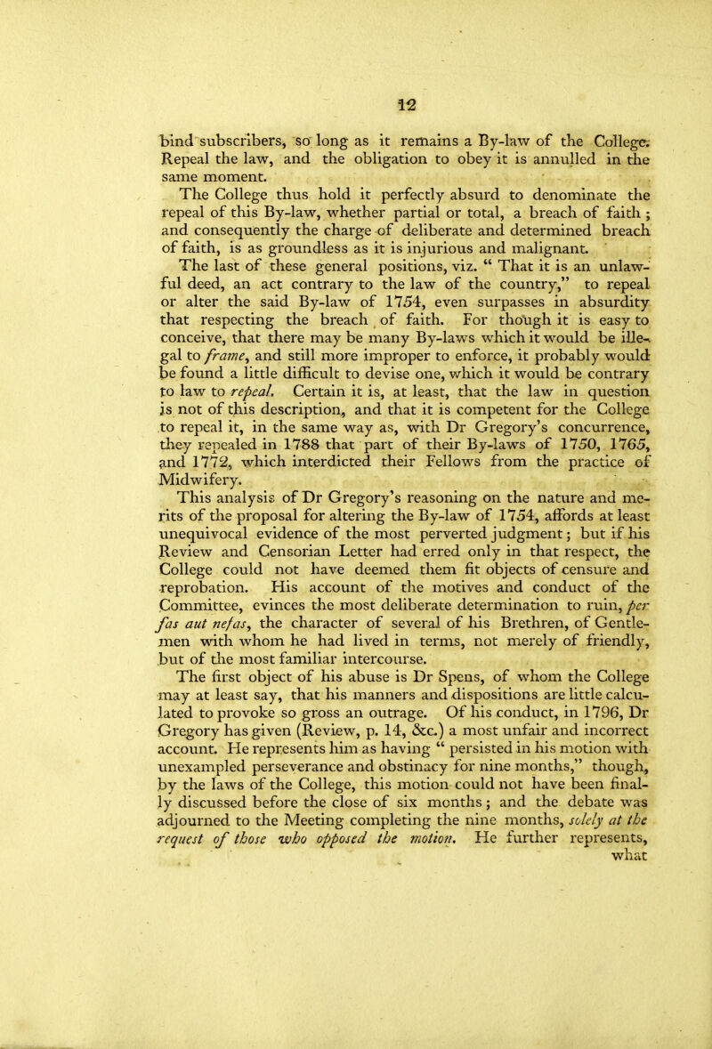 bind subscribers, so long as it remains a By-law of the College. Repeal the law, and the obligation to obey it is annulled in the same moment. The College thus hold it perfectly absurd to denominate the repeal of this By-law, whether partial or total, a breach of faith ; and consequently the charge of deliberate and determined breach of faith, is as groundless as it is injurious and malignant. The last of these general positions, viz.  That it is an unlaw- ful deed, an act contrary to the law of the country, to repeal or alter the said By-law of 1754, even surpasses in absurdity that respecting the breach of faith. For tho\igh it is easy to conceive, that there may be many By-laws which it would be ille-v gal to frame^ and still more improper to enforce, it probably would- be found a little difficult to devise one, which it would be contrary to law to repeal. Certain it is, at least, that the law in question js not of this description, and that it is competent for the College, to repeal it, in the same way as, with Dr Gregory's concurrence, they repealed in 1788 that part of their By-laws of 1750, 1765, and 1772, which interdicted their Fellows from the practice of Midwifery. This analysis of Dr Gregory's reasoning on the nature and me- rits of the proposal for altering the By-law of 1754, affords at least unequivocal evidence of the most perverted judgment; but if his Review and Censorian Letter had erred only in that respect, the College could not have deemed them fit objects of censure and ■reprobation. His account of the motives and conduct of the Committee, evinces the most deliberate determination to ruin, per fas aut nefas^ the character of several of his Brethren, of Gentle- men with whom he had lived in terms, not merely of friendly, but of tlie most familiar intercourse. The first object of his abuse is Dr Spens, of whom the College may at least say, that his manners and dispositions are little calcu- lated to provoke so gross an outrage. Of his conduct, in 1796, Dr Gregory has given (Review, p. 14, &c,) a most unfair and incorrect account. He represents him as having  persisted in his motion with unexampled perseverance and obstinacy for nine months, though^ by the laws of the College, this motion could not have been final- ly discussed before the close of six months; and the debate was adjourned to the Meeting completing the nine months, solely at the request of those -who opposed the motion. He further represents, what