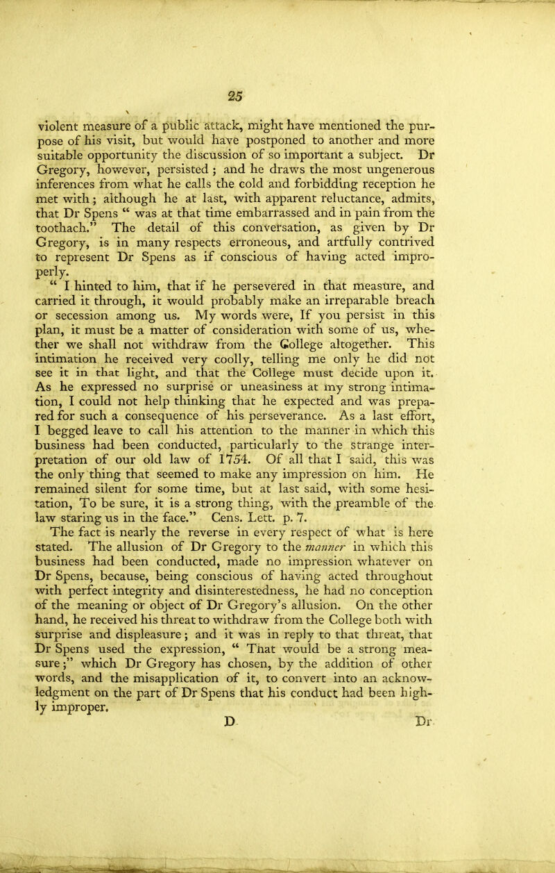 violent measure of a public attack, might have mentioned the pur- pose of his visit, but v/ould have postponed to another and more suitable opportunity the discussion of so important a subject. Dr Gregory, however, persisted ; and he draws the most ungenerous inferences from what he calls the cold and forbidding reception he met with; although he at last, with apparent reluctance, admits, that Dr Spens  was at that time embarrassed and in pain from the toothach. The detail of this conversation, as given by Dr Gregory, is in many respects erroneous, and artfully contrived to represent Dr Spens as if conscious of having acted impro- perly.  I hinted to him, that if he persevered in that measure, and carried it through, it would probably make an irreparable breach or secession among us. My words were, If you persist in this plan, it must be a matter of consideration with some of us, whe- ther we shall not withdraw from the College altogether. This intimation he received very coolly, telling me only he did not see it in that light, and that the College must decide upon it. As he expressed no surprise or uneasiness at my strong intima- tion, I could not help thinking that he expected and was prepa- red for such a consequence of his perseverance. As a last effort, I begged leave to call his attention to the manner in which this business had been conducted, particularly to the strange inter- pretation of our old law of 1754. Of all that I said, this was the only thing that seemed to make any impression on him. He remained silent for some time, but at last said, with some hesi- tation. To be sure, it is a strong thing, with the preamble of the law staring us in the face. Cens. Lett. p. 7. The fact is nearly the reverse in every respect of what is here stated. The allusion of Dr Gregory to the manner in which this business had been conducted, made no impression whatever on Dr Spens, because, being conscious of having acted throughout with perfect integrity and disinterestedness, he had no conception of the meaning or object of Dr Gregory's allusion. On the other hand, he received his threat to withdraw from the College both with surprise and displeasure; and it was in reply to that threat, that Dr Spens used the expression,  That would be a strong mea- sure ; which Dr Gregory has chosen, by the addition of other words, and the misapplication of it, to convert into an acknow- ledgment on the part of Dr Spens that his conduct had been high- ly improper. D- Dr