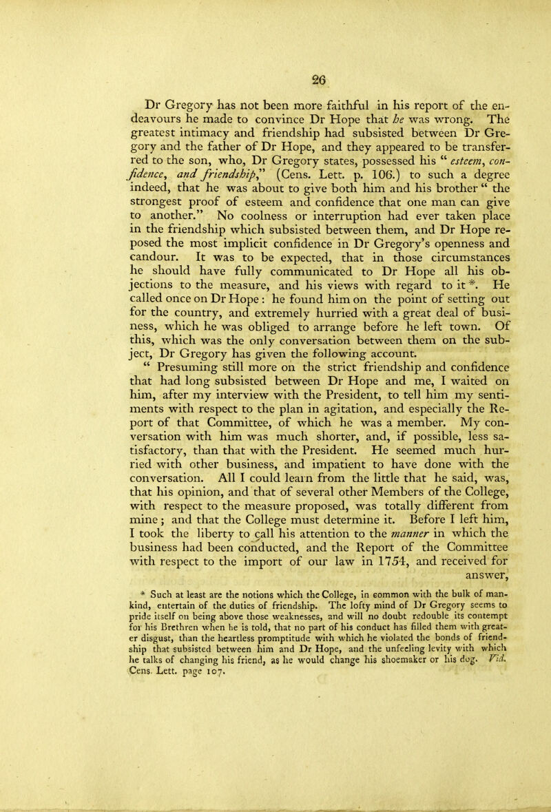 Dr Gregory has not been more faithful in his report of the en- deavours he made to convince Dr Hope that he vvras wrong. The greatest intimacy and friendship had subsisted between Dr Gre- gory and the father of Dr Hope, and they appeared to be transfer- red to the son, who, Dr Gregory states, possessed his  esteem^ con- fidence^ and friendshipl* (Cens. Lett. p. 106.) to such a degree indeed, that he was about to give both him and his brother  the strongest proof of esteem and confidence that one man can give to another. No coolness or interruption had ever taken place in the friendship which subsisted between them, and Dr Hope re- posed the most implicit confidence in Dr Gregory's openness and candour. It was to be expected, that in those circumstances he should have fully communicated to Dr Hope all his ob- jections to the measure, and his views with regard to it *. He called once on Dr Hope : he found him on the point of setting out for the country, and extremely hurried with a great deal of busi- ness, which he was obliged to arrange before he left town. Of this, which was the only conversation between them on the sub- ject, Dr Gregory has given the following account.  Presuming still more on the strict friendship and confidence that had long subsisted between Dr Hope and me, I waited on him, after my interview with the President, to tell him my senti- ments with respect to the plan in agitation, and especially the Re- port of that Committee, of which he was a member. My con- versation with him was much shorter, and, if possible, less sa- tisfactory, than that with the President. He seemed much hur- ried with other business, and impatient to have done with the conversation. All I could leain from the little that he said, was, that his opinion, and that of several other Members of the College, with respect to the measure proposed, was totally diflferent from mine ; and that the College must determine it. Before I left him, I took the liberty to ca.ll his attention to the manner in which the business had been conducted, and the Report of the Committee with respect to the import of our law in 1754, and received for answer, * Such at least are the notions which the College, in Gommon with the bulk of man- kind, entertain of the duties of friendship. The lofty mind of Dr Gregory seems to pride itself on being above those weaknesses, and will no doubt redouble its contempt for his Brethren when he is told, that no part of his conduct has filled them with great- er disgust, than the heartless promptitude whh which he violated the bonds of friend- ship that subsisted between him and Dr Hope, and the unfeeling levity with which he talks of changing his friend, as he would change his shoemaker or his dog. VuL Cens. Lett, page 107.