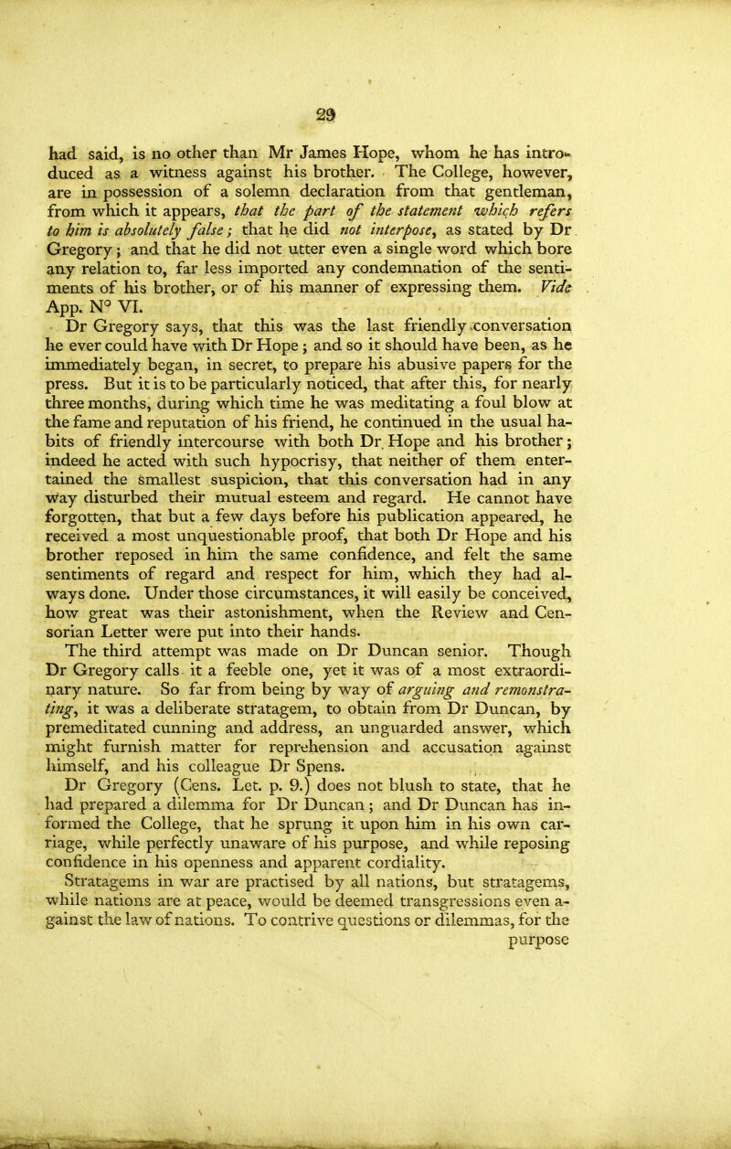 2ei had said, is no other than Mr James Hope, whom he has intro*- duced as a witness against his brother. The College, however, are in possession of a solemn declaration from that gentleman, from which it appears, that the part of the statement which refers to him is absolutely false; that he did not interpose^ as stated by Dr. Gregory; and that he did not utter even a single word which bore 9,ny relation to, far less imported any condemnation of the senti- ments of his brother, or of his manner of expressing them. Vid& App. N° VI. Dr Gregory says, that this was the last friendly .conversation he ever could have with Dr Hope ; and so it should have been, as he immediately began, in secret, to prepare his abusive papers for the press. But it is to be particularly noticed, that after this, for nearly three months, during which time he was meditating a foul blow at the fame and reputation of his friend, he continued in the usual ha- bits of friendly intercourse with both Dr. Hope and his brother; indeed he acted with such hypocrisy, that neither of them enter- tained the smallest suspicion, that this conversation had in any way disturbed their mutual esteem and regard. He cannot have forgotten, that but a few days before his publication appeared, he received a most unquestionable proof, that both Dr Hope and his brother reposed in him the same confidence, and felt the same sentiments of regard and respect for him, which they had al- ways done. Under those circumstances, it will easily be conceived, how great was their astonishment, when the Review and Cen- sorian Letter were put into their hands. The third attempt was made on Dr Duncan senior. Though Dr Gregory calls it a feeble One, yet it was of a most extraordi- nary nature. So far from being by way of arguing and remonstra- ting^ it was a deliberate stratagem, to obtain from Dr Duncan, by premeditated cunning and address, an unguarded answer, which might furnish matter for reprehension and accusation against himself, and his colleague Dr Spens. Dr Gregory (Cens. Let. p. 9.) does not blush to state, that he had prepared a dilemma for Dr Duncan ; and Dr Duncan has in- formed the College, that he sprung it upon him in his own car- riage, while perfectly unaware of his purpose, and while reposing confidence in his openness and apparent cordiality. Stratagems in war are practised by all nations, but stratagems, while nations are at peace, would be deemed transgressions even a- gainst the law of nations. To contrive questions or dilemmas, for the purpose