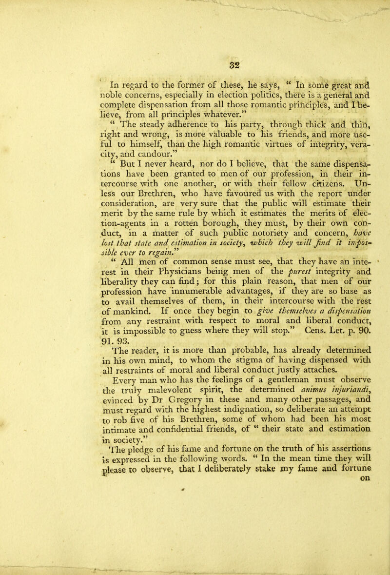 In regard to the former of these, he says,  In sbnie great and noble concerns, especially in election politics, there is a general and complete dispensation from all those romantic principles, and I be- lieve, from all principles whatever.  The steady adherence to his party, through thick and thin, right and w^rong, is more valuable to his friends, and more use- ful to himself, than the high romantic virtues of integrity, vera- city, and candour.  But I never heard, nor do I believe, that the same dispensa- tions have been granted to men of our profession, in their in- tercourse With, one another, or w^ith their fellow citizens. Un- less our Brethren, who have favoured us with the report under consideration, are very sure that the public will estimate their merit by the same rule by which it estimates the merits of elec- tion-agents in a rotten borough, they must, by their own con- duct, in a matter of such public notoriety and concern, bave lost that state and estimation in society^ 'which they •will Jind it impos- sible ever to regainJ'^  All men of common sense must see, that they have an inte- rest in their Physicians being men of the purest integrity and liberality they can find; for this plain reason, that men of our profession have innumerable advantages, if they are so base as to avail themselves of them, in their intercourse with the rest of mankind. If once they begin to give themselves a dispensation from any restraint with respect to moral and liberal conduct, it is impossible to guess where they will stop. Cens. Let. p. 90. 91. 93. The reader, it is more than probable, has already determined in his own mind, to whom the stigma of having dispensed with all restraints of moral and liberal conduct justly attaches. Every man who has the feelings of a gentleman must observe the truly malevolent spirit, the determined animus Injurlandl, evinced by Dr Gregory in these and many other passages, and must regard with the highest indignation, so deliberate an attempt to rob five of liis Brethren, some of whom had been his most intimate and confidential friends, of  their state and estimation in society. The pledge of his fame and fortune on the truth of his assertions is expressed in the following words.  In the mean time they will please to observe, that I deliberately stake my fame and fortune on