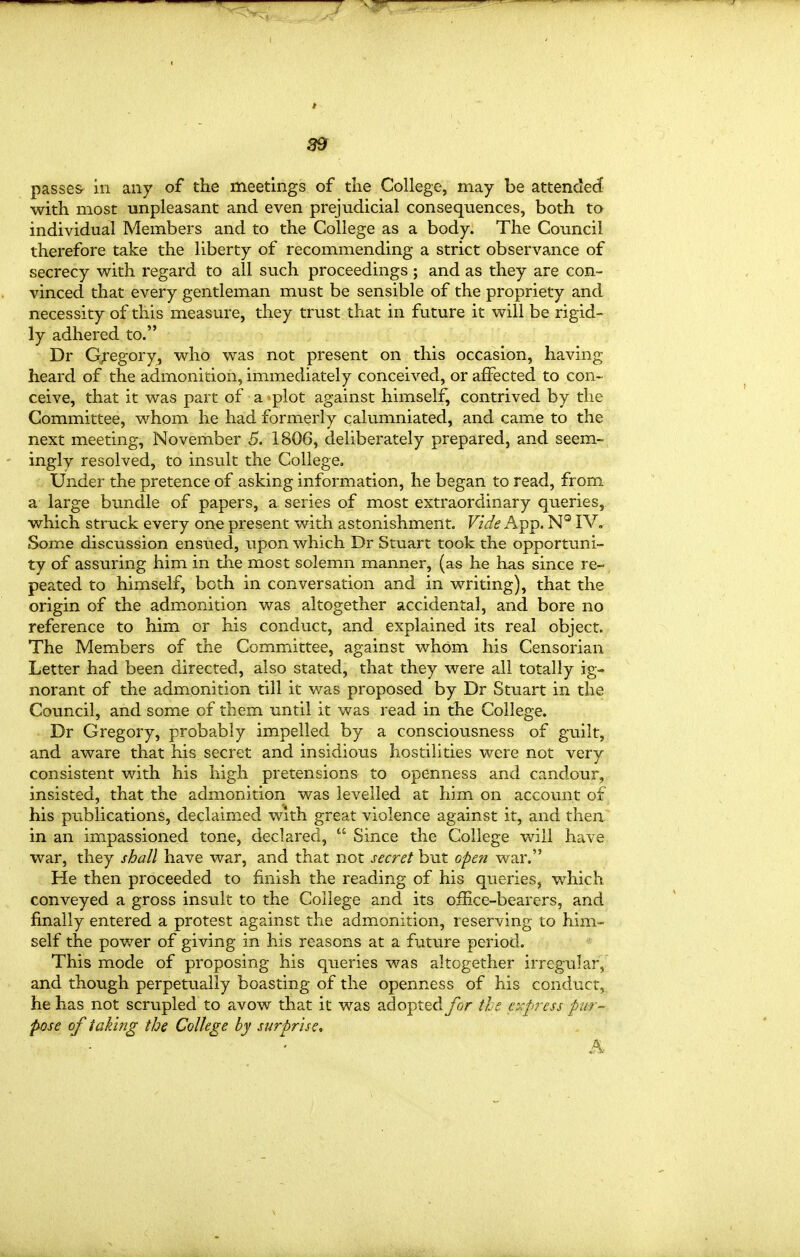 S9 passes in any of the meetings of the College, may be attended with most unpleasant and even prejudicial consequences, both to individual Members and to the College as a body. The Council therefore take the liberty of recommending a strict observance of secrecy with regard to all such proceedings; and as they are con- vinced that every gentleman must be sensible of the propriety and necessity of this measure, they trust that in future it will be rigid- ly adhered to. Dr G;'egory, who was not present on this occasion, having heard of the admonition, immediately conceived, or affected to con- ceive, that it was part of a plot against himself, contrived by the Committee, whom he had formerly calumniated, and came to the next meeting, November 5. 1806, deliberately prepared, and seem- ingly resolved, to insult the College. Under the pretence of asking information, he began to read, from a large bundle of papers, a series of most extraordinary queries, which struck every one present with astonishment. Vzde App. N° IV. Some discussion ensued, upon which Dr Stuart took the opportuni- ty of assuring him in the most solemn manner, (as he iias since re- peated to himself, both in conversation and in writing), that the origin of the admonition was altogether accidental, and bore no reference to him or his conduct, and explained its real object. The Members of the Committee, against whom his Censorian Letter had been directed, also stated, that they were all totally ig« norant of the admonition till it was proposed by Dr Stuart in the Council, and some of them until it was read in the College. Dr Gregory, probably impelled by a consciousness of guilt, and aware that his secret and insidious hostilities were not very consistent with his high pretensions to openness and candour, insisted, that the admonition was levelled at him on account of his publications, declaimed with great violence against it, and then, in an impassioned tone, declared, *° Since the College will have war, they shall have war, and that not secret but open war. He then proceeded to finish the reading of his queries, which conveyed a gross insult to the College and its ofHce-bearers, and finally entered a protest against the admonition, reserving to him- self the power of giving in his reasons at a future period. This mode of proposing his queries was altogether irregular, and though perpetually boasting of the openness of his conduct, he has not scrupled to avow that it was adoptedyor tl^e cxf>ress pur- pose of taking the College by surprise^