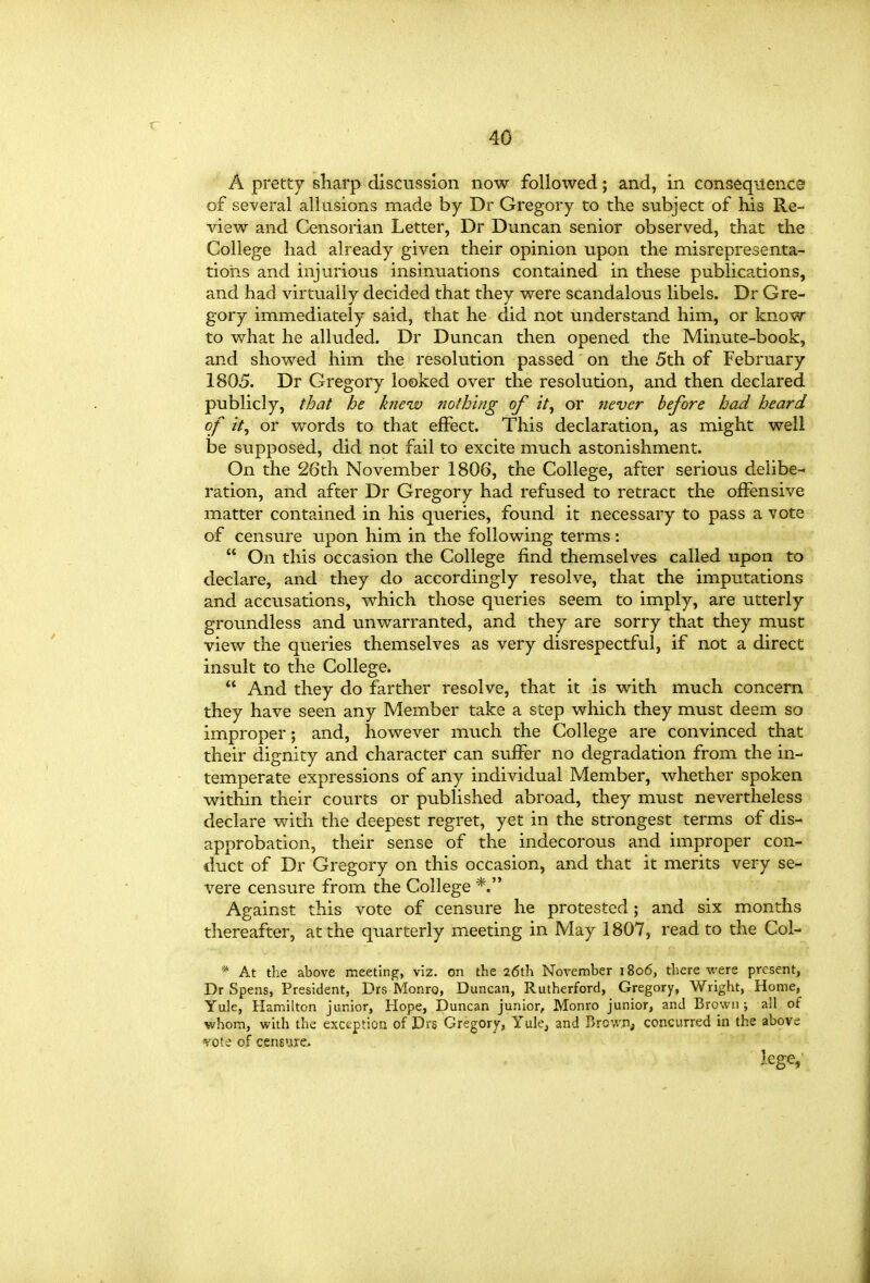 A pretty sharp discussion now followed; and, in conseqiience of several allusions made by Dr Gregory to the subject of his Re- view and Censorian Letter, Dr Duncan senior observed, that the College had already given their opinion upon the misrepresenta- tions and injurious insinuations contained in these publications, and had virtually decided that they were scandalous libels. Dr Gre- gory immediately said, that he did not understand him, or know to what he alluded. Dr Duncan then opened the Minute-book, and showed him the resolution passed on the 5th of February 1805. Dr Gregory looked over the resolution, and then declared publicly, that he kfieiv nothing of it, or never before had heard of it, or words to that effect. This declaration, as might well be supposed, did not fail to excite much astonishment. On the 26th November 1806, the College, after serious delibe- ration, and after Dr Gregory had refused to retract the offensive matter contained in his queries, found it necessary to pass a vote of censure upon him in the following terms :  On this occasion the College find themselves called upon to declare, and they do accordingly resolve, that the imputations and accusations, which those queries seem to imply, are utterly groundless and unwarranted, and they are sorry that they must view the queries themselves as very disrespectful, if not a direct insult to the College.  And they do farther resolve, that it is with much concern they have seen any Member take a step which they must deem so improper; and, however much the College are convinced that their dignity and character can suffer no degradation from the in- temperate expressions of any individual Member, whether spoken within their courts or published abroad, they must nevertheless declare with the deepest regret, yet in the strongest terms of dis- approbation, their sense of the indecorous and improper con- duct of Dr Gregory on this occasion, and that it merits very se- vere censure from the College Against this vote of censure he protested; and six months thereafter, at the quarterly meeting in May 1807, read to the Col- * At the above meeting, viz. on the 26th November 1806, there were present, Dr Spens, President, Drs Monro, Duncan, Rutherford, Gregory, Wright, Home, Yule, Hamilton junior, Hope, Duncan junior, Monro junior, and Brown ; all of whom, with the exception of Drs Gregory, Yule, and Brown, concurred in the above ^vote of censure.. lege.