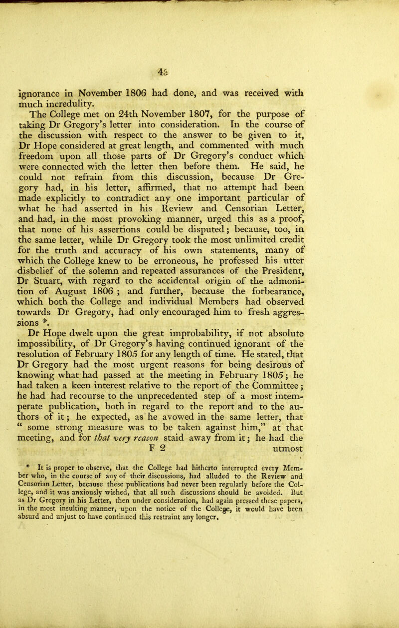 ignorance in November 1806 had done, and was received with much increduHty. The College met on 24th November 1807, for the purpose of taking Dr Gregory's letter into consideration. In the course of the discussion with respect to the answer to be given to it, Dr Hope considered at great length, and commented with much freedom upon all those parts of Dr Gregory's conduct which were connected with the letter then before them. He said, he could not refrain from this discussion, because Dr Gre- gory had, in his letter, affirmed, that no attempt had been made explicitly to contradict any one important particular of what he had asserted in his Review and Censorian Letter, and had, in the most provoking manner, urged this as a proof, that none of his assertions could be disputed; because, too, in the same letter, while Dr Gregory took the most unlimited credit for the truth and accuracy of his own statements, many of which the College knew to be erroneous, he professed his utter disbelief of the solemn and repeated assurances of the President, Dr Stuart, with regard to the accidental origin of the admoni- tion of August 1806 ; and further, because the forbearance, which both the College and individual Members had observed towards Dr Gregory, had only encouraged him to fresh aggres- sions *. Dr Hope dwelt upon the great improbability, if not absolute impossibility, of Dr Gregory's having continued ignorant of the resolution of February 1805 for any length of time. He stated, that Dr Gregory had the most urgent reasons for being desirous of knowing what had passed at the meeting in February 1805; he had taken a keen interest relative to the report of the Committee; he had had recourse to the unprecedented step of a most intem- perate publication, both in regard to the report and to the au- thors of it; he expected, as he avowed in the same letter, that  some strong measure was to be taken against him, at that meeting, and for that very reason staid away from it; he had the F 2 utmost * It is proper to observe, that the College had hitherto interrupted every Mem- ber who, in the course of any of their discussions, had alluded to the Review and Censorian Letter, because these publications had never been regularly before the Col- lege, and it was anxiously wished, that all such discussions should be avoided. But as Dr Gregory in his Letter, then under consideration, had again pressed these papers, in the most insulting manner, upon the notice of the College, it would have been absurd and unjust to have continued this restraint any longer.