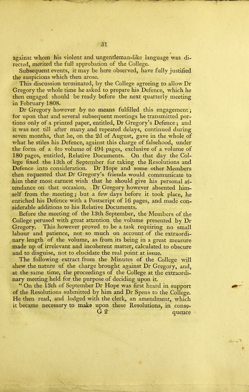 m against whom his violent and ungentleman-like language was di- rected, merited the full approbation of the College. Subsequent events, it may be here observed, have fully justified the suspicions which then arose. This discussion terminated, by the College agreeing to allow Dr Gregory the whole time he asked to prepare his Defence, which he then engaged should be ready before the next quarterly meeting in February 1808. Dr Gregory however by no means fulfilled this engagement; for upon that and several subsequent meetings he transmitted por- tions only of a printed paper, entitled, Dr Gregory's Defence ; and it was not till after many and repeated delays, continued during seven months, that he, on the 2d of August, gave in the whole of what he stiles his Defence, against this charge of falsehood, under the form of a 4to volume of 494 pages, exclusive of a volume of 180 pages, entitled. Relative Documents. On that day the Col- lege fixed the 13th of September for taking the Resolutions and Defence into consideration. Dr Hope and some other Members then requested that Dr Gregory's friends would communicate to him their most earnest wish that he should give his personal at- tendance on that occasion. Dr Gregory however absented him- self from the meeting; but a few days before it took place, he enriched his Defence with a Postscript of 16 pages, and made con- siderable additions to his Relative Documents. Before the meeting of the 13th September, the Members of the College perused with great attention the volume presented by Dr Gregory. This however proved to be a task requiring no small labour and patience, not so much on account of the extraordi- nary length of the volume, as from its being in a great measure made up of irrelevant and incoherent matter, calculated to obscure and to disguise, not to elucidate the real point at issue. The following extract from the Minutes of the College will shew the nature of the charge brought against Dr Gregory, and, at the same time, the proceedings of the College at the extraordi-. nary meeting held for the purpose of deciding upon it.  On the 13ch of September Dr Hope was first heard in support of the Resolutions submitted by him and Dr Spens to the College. He then read, and lodged with the clerk, an amendment, which it became necessary to make upon these Resolutions, in cons^- G 2 quence