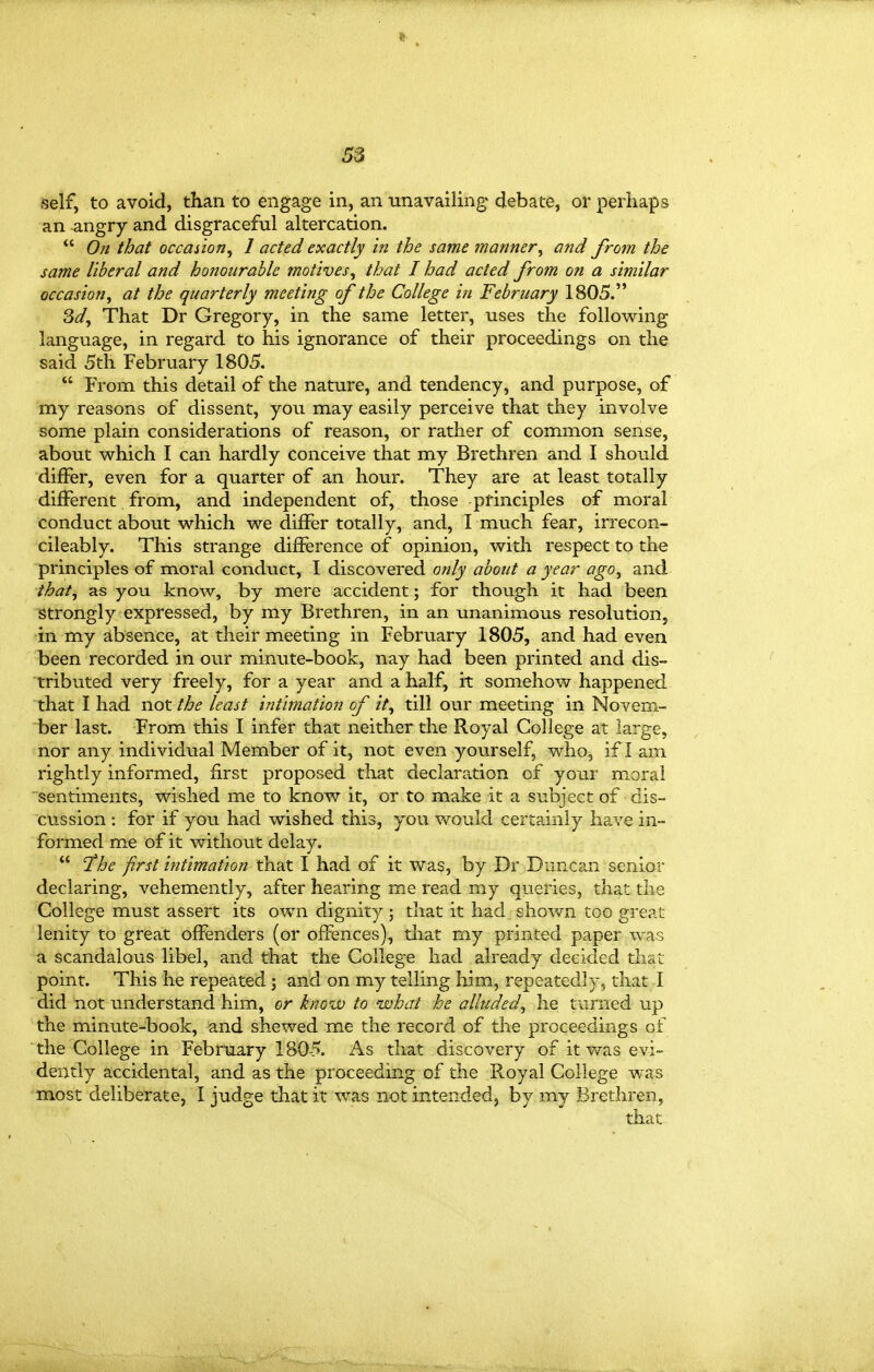 ft 33 iself, to avoid, than to engage in, an unavailing debate, or perhaps an angry and disgraceful altercation.  On that occasion^ I acted exactly in the same manner, and from the same liberal and honourable motives, that I had acted from on a similar occasion, at the quarterly meeting of the College in February 1805. 3^/, That Dr Gregory, in the same letter, uses the following language, in regard to his ignorance of their proceedings on the said 5th February 1805.  From this detail of the nature, and tendency, and purpose, of my reasons of dissent, you may easily perceive that they involve some plain considerations of reason, or rather of common sense, about which I can hardly conceive that my Brethren and I should differ, even for a quarter of an hour. They are at least totally different from, and independent of, those principles of moral conduct about which we differ totally, and, I much fear, irrecon- cileably. This strange difference of opinion, with respect to the principles of moral conduct, I discovered only about a year ago, and that, as you know, by mere accident; for though it had been Strongly expressed, by my Brethren, in an unanimous resolution, •in my absence, at their meeting in February 1805, and had even been recorded in our minute-book, nay had been printed and dis- tributed very freely, for a year and a half, it somehow happened that I had not the least intimation of it, till our meeting in Novem- ber last. From this I infer that neither the Royal College at large, nor any individual Member of it, not even yourself, who, if I am rightly informed, first proposed that declaration of your moral sentiments, wished me to know it, or to make it a subject of dis- cussion : for if you had wished this, you would certainly have in- formed me of it without delay.  '\the first intimation that I had of it was, by Dr Dimcan senior declaring, vehemently, after hearing me read my queries, that the College must assert its own dignity ; that it had shown too great- lenity to great offenders (or offences), tliat my printed paper was a scandalous libel, and that the College had already decided that point. This he repeated; and on my telling him, repeatedly, that I did not understand him, or know to what he alluded, he turned up the minute-book, and shewed me the record of the proceedings of the College in February 1805. As that discovery of it was evi- dently accidental, and as the proceeding of the Royal College was most deliberate, I judge that it was not intended, by my Brethren, that