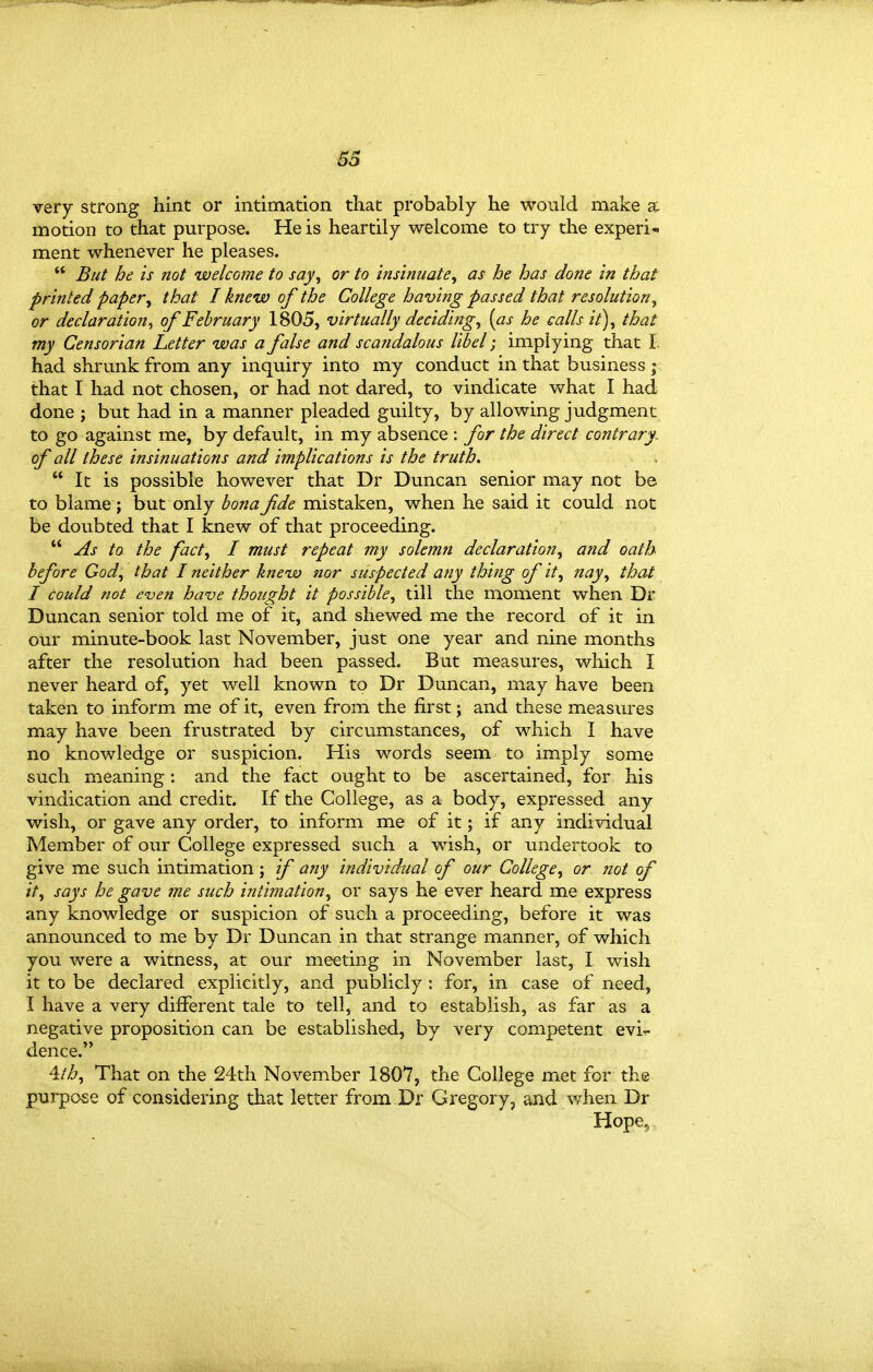 very strong hint or intimation that probably he would make a motion to that purpose. He is heartily welcome to try the experi- ment whenever he pleases.  But he is not welcome to say^ or to insinuate^ as he has done in that printed paper^ that I knew of the College having passed that resolution^ or declaration^ of February 1805, virtually deciding^ [as he calls it)^ that my Censorian Letter was a false and scandalous libel implying that I had shrunk from any inquiry into my conduct in tha.t business; that I had not chosen, or had not dared, to vindicate what I had done ; but had in a manner pleaded guilty, by allowing judgment to go against me, by default, in my absence : for the direct contrary, of all these insinuations and implications is the truth.  It is possible however that Dr Duncan senior may not be to blame ; but only bona fide mistaken, when he said it could not be doubted that I knew of that proceeding.  As to the fact^ I must repeat my solemn declaration^ and oath before God^ that I neither knew nor suspected any thing of it, nay, that I could not even have thought it possible, till the moment when Dr Duncan senior told me of it, and shewed me the record of it in our minute-book last November, just one year and nine months after the resolution had been passed. But measures, which I never heard of, yet well known to Dr Duncan, may have been taken to inform me of it, even from the first; and these measiu'es may have been frustrated by circumstances, of which I have no knowledge or suspicion. His words seem to imply some such meaning: and the fact ought to be ascertained, for his vindication and credit. If the College, as a body, expressed any wish, or gave any order, to inform me of it; if any individual Member of our College expressed such a wish, or undertook to give me such intimation; if any individual of our College, or not of it, says he gave me such intimation, or says he ever heard me express any knowledge or suspicion of such a proceeding, before it was announced to me by Dr Duncan in that strange manner, of which you were a witness, at our meeting in November last, I wish it to be declared explicitly, and publicly : for, in case of need, I have a very different tale to tell, and to establish, as far as a negative proposition can be established, by very competent evi-r dence. \th. That on the 24th November 1807, the College met for the purpose of considering that letter from Dr Gregory, and v/hen Dr Hope,