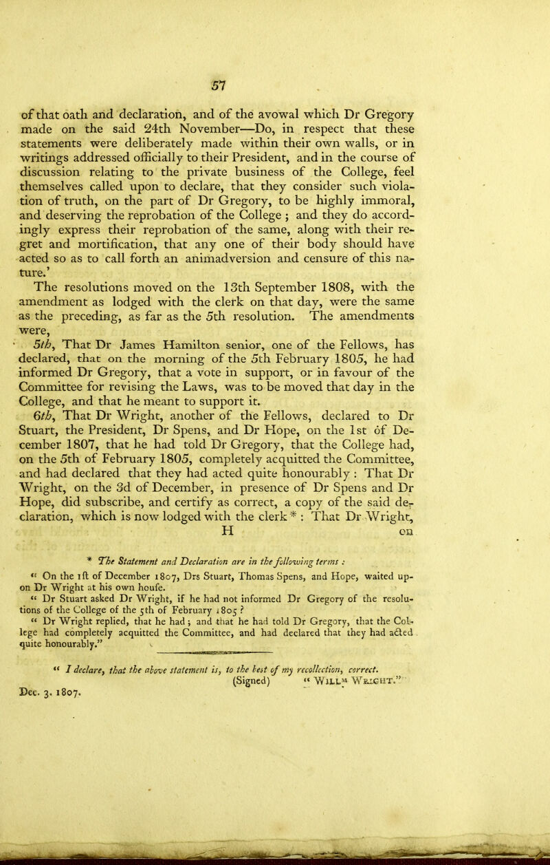 of that oath and declaration, and of the avowal which Dr Gregory- made on the said 24th November—Do, in respect that these statements were deliberately made within their own walls, or in writings addressed officially to their President, and in the course of discussion relating to the private business of the College, feel themselves called upon to declare, that they consider such viola- tion of truth, on the part of Dr Gregory, to be highly immoral, and deserving the reprobation of the College ; and they do accord- ingly express their reprobation of the same, along with their re- gret and mortification, that any one of their body should have acted so as to call forth an animadversion and censure of this na^- ture.' The resolutions moved on the 13th September 1808, with the amendment as lodged with the clerk on that day, were the same as the preceding, as far as the 5th resolution. The amendments were, 5th^ That Dr James Hamilton senior, one of the Fellows, has declared, that on the morning of the 5th February 1805, he had informed Dr Gregory, that a vote in support, or in favour of the Committee for revising the Laws, was to be moved that day in the College, and that he meant to support it. 6th, That Dr Wright, another of the Fellows, declared to Dr Stuart, the President, Dr Spens, and Dr Hope, on the 1st of De- cember 1807, that he had told Dr Gregory, that the College had, on the 5th of February 1805, completely acquitted the Committee, and had declared that they had acted quite honourably : That Dr Wright, on the 3d of December, in presence of Dr Spens and Dr Hope, did subscribe, and certify as correct, a copy of the said der claration, which is now lodged with the clerk * : That Dr Wright, H cn * The Statement and Declaration are In the following terms : On the ift of December 1807, Drs Stuart, Thomas Spens, and Hope, waited up- on Dr Wright at his own houfe.  Dr Stuart asked Dr Wright, if he had not informed Dr Gregory of the resolu- tions of the College of the 5th of February iSoj ?  Dr Wright replied, that he had; and tliat he had told Dr Gregory, that the Col- lege had completely acquitted the Committee, and had declared that they had adted . quite honourably. •* / declaref that the above statement is, to the best of niy recollection, correct. (Signed) « WiLLf W&XjGHT. ' Dec. 3. 1807.