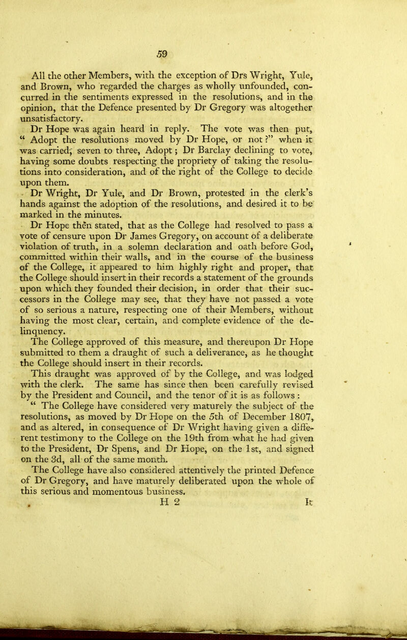 All the other Members, with the exception of Drs Wright, Yule, and Brown, who regarded the charges as wholly unfounded, con- curred in the sentiments expressed in the resolutions, and in the opinion, that the Defence presented by Dr Gregory was altogether unsatisfactory. Dr Hope was again heard in reply. The vote was then put,  Adopt the resolutions moved by Dr Hope, or not ? when it was carried; seven to three, Adopt; Dr Barclay declining to vote, having some doubts respecting the propriety of taking the resolu- tions into consideration, and of the right of the College to decide upon them. Dr Wright, Dr Yule, and Dr Brown, protested in the clerk's hands against the adoption of the resolutions, and desired it to be marked in the minutes. Dr Hope then stated, that as the College had resolved to pass a vote of censure upon Dr James Gregory, on account of a deliberate violation of truth, in a solemn declaration and oath before God, committed within their walls, and in the course of the business of the College, it appeared to him highly right and proper, that the College should insert in their records a statement of the grounds upon which they founded their decision, in order that their suc- cessors in the College may see, that they have not passed a vote of so serious a nature, respecting one of their Members, without having the most clear, certain, and complete evidence of the de- linquency. The College approved of this measure, and thereupon Dr Hope submitted to them a draught of such a deliverance, as he thought the College should insert in their records. This draught was approved of by the College, and was lodged with the clerk. The same has since then been carefully revised by the President and Council, and the tenor of it is as follows :  The College have considered very maturely the subject of the resolutions, as moved by Dr Hope on the 5th of December 1807, and as altered, in consequence of Dr Wright having given a diffe- rent testimony to the College on the 19th from what he had given to the President, Dr Spens, and Dr Hope, on the 1 st, and signed on the 3d, all of the same month. The College have also considered attentively the printed Defence of Dr Gregory, and have maturely deliberated upon the whole of this serious and momentous business. H 2 k