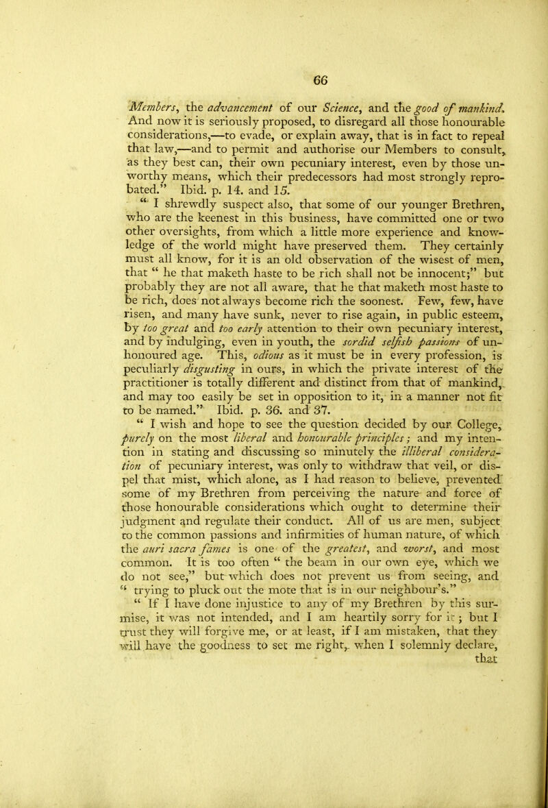 Members^ the advancement of our Science^ and tlie good of mankind. And now it is seriously proposed, to disregard all those honourable considerations,—to evade, or explain away, that is in fact to repeal that law,—and to permit and authorise our Members to consult,, as they best can, their own pecuniary interest, even by those un- worthy means, which their predecessors had most strongly repro- bated. Ibid. p. 14. and 15. ■ I shrewdly suspect also, that some of our younger Brethren, who are the keenest in this business, have committed one or two other oversights, from which a little more experience and know- ledge of the world might have preserved them. They certainly must all know, for it is an old observation of the wisest of men, that  he that maketh haste to be rich shall not be innocent; btiC probably they are not all aware, that he that maketh most haste to be rich, does not always become rich the soonest. Few, few, have risen, and many have sunk, never to rise again, in public esteem, by too great and too early attention to their own pecuniary interest, and by indulging, even in youth, the sordid selfish passions of un- honoured age. This, odious as it must be in every profession, is peculiarly disgusting in ours, in which the private interest of the practitioner is totally different and distinct from that of mankind,, and may too easily be set in opposition to it, in a manner not fit to be named. Ibid. p. 36. and 37.  I wish and hope to see the question decided by our College,- purely on the most liberal and honourable principles; and my inten- tion in stating and discussing so minutely the illiberal considera- tion of pecuniary interest, was only to withdraw that veil, or dis- pel that mist, which alone, as I had reason to believe, prevented' some of my Brethren from perceiving the nature and force of those honourable considerations which ought to determine their judgment and regulate their conduct. All of us are men, subject CO the common passions and infirmities of human nature, of which the auri sacra fames is one of the greatest^ and worsts and most common. It is too often  the beam in our own eye, which we do not see, but which does not prevent us from seeing, and trying to pluck out the mote that is in our neighbour's.  If I have done injustice to any of m^y Brethren by this sur- mise, it was not intended, and I am heartily sorry for i : ; but I tjust they will forgive me, or at least, if I am mistaken, that they will have the goodness to set me right^ when I solemnly declare, that