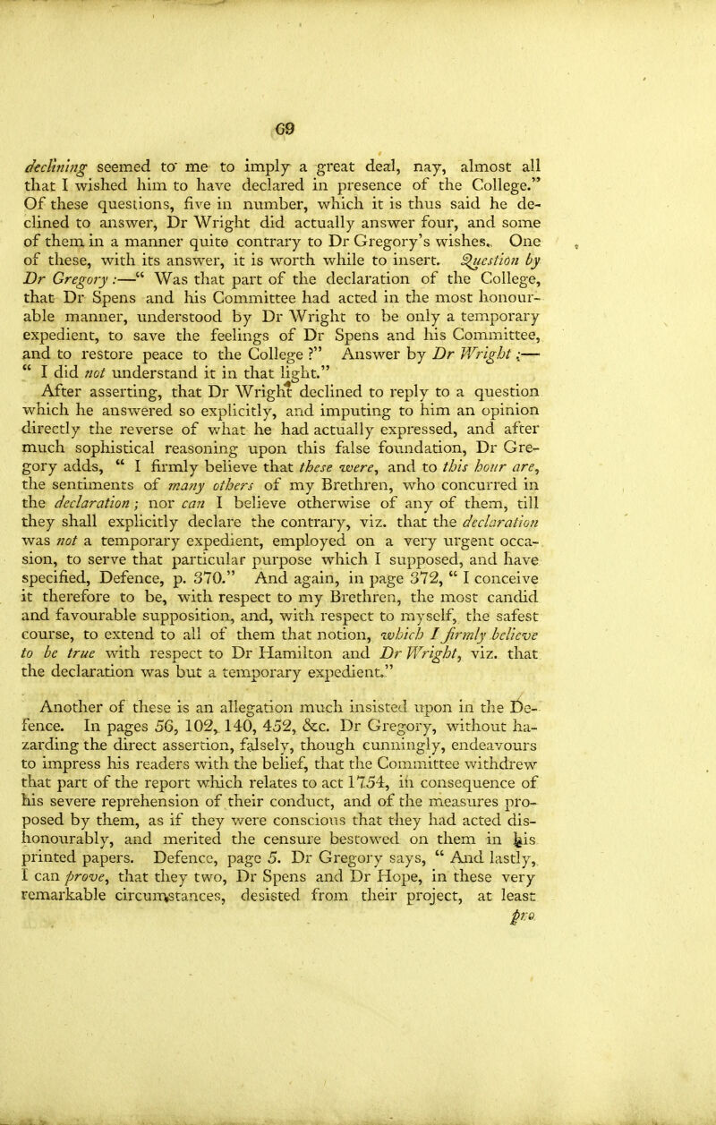 dedtn'ing seemed to me to imply a great deal, nay, almost all that I wished him to have declared in presence of the College. Of these questions, five in number, which it is thus said he de- clined to answer, Dr Wright did actually answer four, and some of them in a manner quite contrary to Dr Gregory's wishes^. One of these, with its answer, it is worth while to insert, ^estion by Dr Gregory:— Was that part of the declaration of the College, that Dr Spens and his Committee had acted in the most honour- able manner, understood by Dr Wright to be only a temporary expedient, to save the feelings of Dr Spens and his Committee, and to restore peace to the College ? Answer by Dr Wright:—  I did not understand it in that light. After asserting, that Dr Wright declined to reply to a question which he answered so explicitly, and imputing to him an opinion directly the reverse of what he had actually expressed, and after much sophistical reasoning upon this false foundation, Dr Gre- gory adds,  I firmly believe that these -were, and to this hour are, the sentiments of many others of my Brethren, who concurred in the declaration; nor ca?2 I believe otherv\rise of any of them, till they shall explicitly declare the contrary, viz. that tlie declaration was not a temporary expedient, employed on a very urgent occa- sion, to serve that particular purpose which I supposed, and have specified. Defence, p. 370. And again, in page 372,  I conceive it therefore to be, with respect to my Brethren, the most candid and favourable supposition, and, with respect to myself, the safest course, to extend to all of them that notion, isohich I firmly believe to be true with respect to Dr Hamilton and Dr Wright^ viz. that the declaration was but a temporary expedient. Another of these is an allegation much insisted upon in the £)e- fence. In pages 56, 102, 140, 452, &c. Dr Gregory, without ha- zarding the direct assertion, falsely, though cunningly, endeavours to impress his readers with the belief, that the Committee vs^ithdrew that part of the report which relates to act 1754, in consequence of his severe reprehension of their conduct, and of the measures pro- posed by them, as if they v/ere conscious that they had acted dis- honourably, and merited the censure bestowed on them in j^is printed papers. Defence, page 5. Dr Gregory says,  And lastly,, I can prove^ that they two, Dr Spens and Dr Hope, in these very remarkable circunvstances, desisted from their project, at least