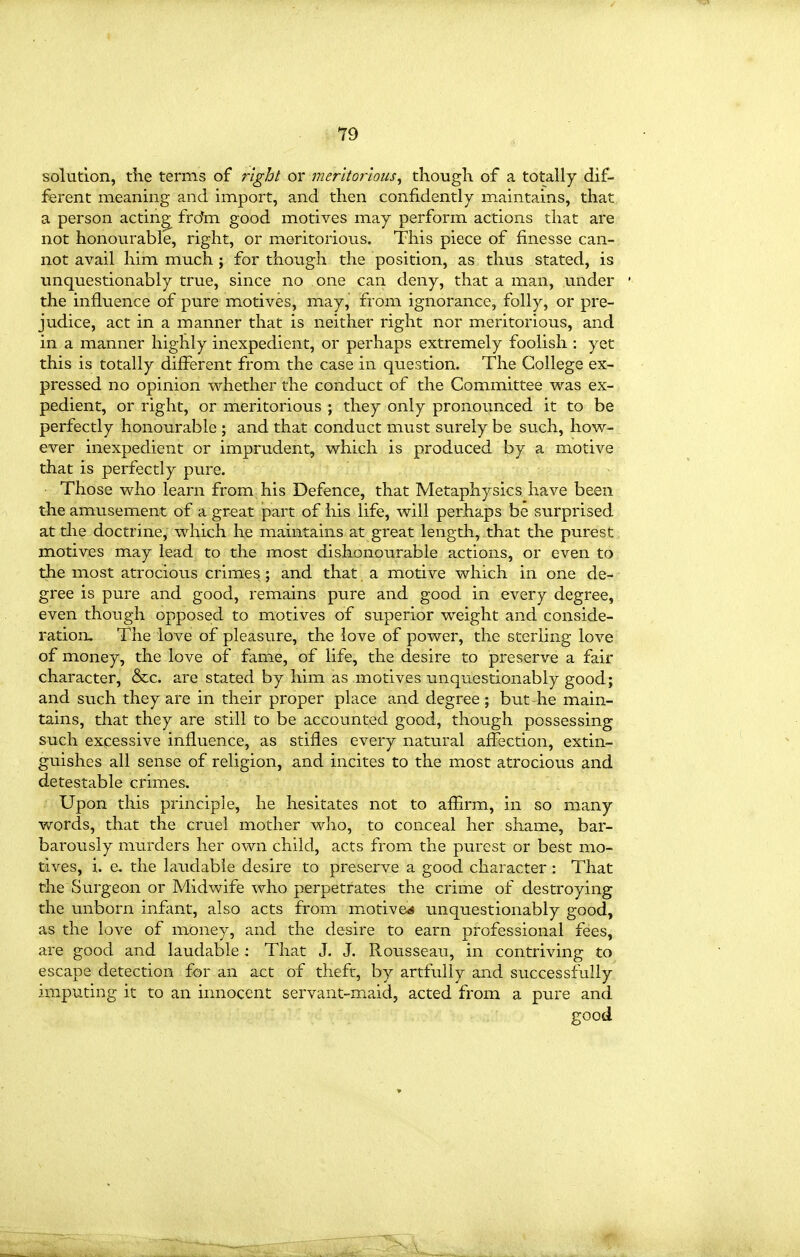 solution, the terms of right or mer'itortous, though of a totally dif- ferent meanmg and import, and then confidently maintains, that, a person acting fro*m good motives may perform actions that are not honourable, right, or meritorious. This piece of finesse can- not avail him much ; for though the position, as thus stated, is unquestionably true, since no one can deny, that a man, under the influence of pure motives, may, from ignorance, folly, or pre- judice, act in a manner that is neither right nor meritorious, and in a manner highly inexpedient, or perhaps extremely foolish : yet this is totally different from the case in question. The College ex- pressed no opinion whether the conduct of the Committee was ex- pedient, or right, or meritorious ; they only pronounced it to be perfectly honourable ; and that conduct must surely be such, how- ever inexpedient or imprudent, which is produced by a motive that is perfectly pure. Those who learn from his Defence, that Metaphysics have been the amusement of a great part of his life, will perhaps be surprised at the doctrine, which he maintains at great length, that the purest motives may lead to the most dishonourable actions, or even to the most atrocious crimes ; and that a motive which in one de- gree is pure and good, remains pure and good in every degree, even though opposed to motives of superior weight and conside- ration. The love of pleasure, the love of power, the sterling love of money, the love of fame, of life, the desire to preserve a fair character, &c. are stated by him as motives unquestionably good; and such they are in their proper place and degree ; but he main- tains, that they are still to be accounted good, though possessing such excessive influence, as stifles every natural affection, extin- guishes all sense of religion, and incites to the most atrocious and detestable crimes. Upon this principle, he hesitates not to affirm, in so many words, that the cruel mother who, to conceal her shame, bar- barously murders her own child, acts from the purest or best mo- tives, i. e. the laudable desire to preserve a good character: That the Surgeon or Midwife who perpetrates the crime of destroying the unborn infant, also acts from m^otive^ unquestionably good, as the love of money, and the desire to earn professional fees, are good and laudable : That J. J. Rousseau, in contriving to escape detection far an act of theft, by artfully and successfully imputing it to an innocent servant-maid, acted from a pure and good