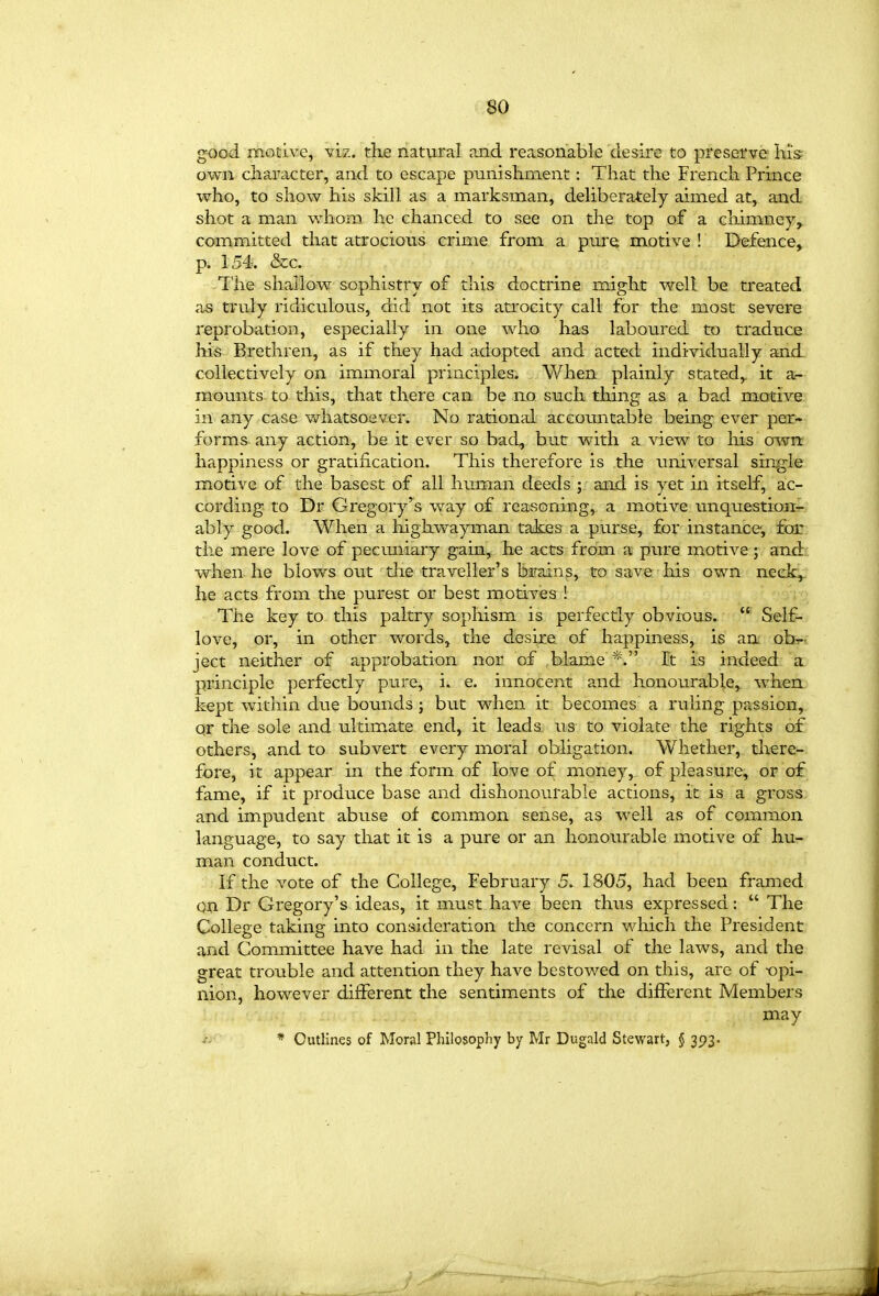 good motive, viz. the natural and reasonable desire to preserve his own character, and to escape punishment: That the French Prince who, to show his skill as a marksman, deliberately aimed at, and shot a man v/hom he chanced to see on the top of a chimney, committed that atrocious crime from a pure motive ! Defence, p. 154. &c. The shallow sophistry of this doctrine might well be treated as truly ridiculous, did not its atiocity call for the most severe reprobation, especially in one who has laboured to traduce his Brethren, as if they had adopted and acted individually and collectively on immoral principles. When plainly stated,, it a^- mounts to this, that there can be no such thing as a bad motive in any case vdiatsoever. No rational accountable being^ ever per- forms any action, be it ever so bad, but with a view to his owrt happiness or gratification. This therefore is the universal single motive of the basest of all human deeds ; and is yet in itself, ac- cording to Dr Gregory'^s way of reasoning, a motive unquestion- ably good. When a highwayman take& a purse, for instance, for. the mere love of pecuniary gain, he acts from a pure motive; and:; when he blows out the traveller's brains, to save his own neek,. he acts from the purest or best motives ! V'; The key to this paltry sophism is perfectly obvious. Self- love, or, in other words, the desire of happiness, is an obi-v ject neither of approbation nor of blame *. It is indeed a principle perfectly pure, i. e. innocent and honourable, when kept within due bounds ; but when it becomes a ruling passion, qr the sole and ultimate end, it leads us to violate the rights of others, and to subvert every moral obligation. Whether, tlxere- fore, it appear in the form of love of money, of pleasure, or of fame, if it produce base and dishonourable actions, it is a gross and impudent abuse of common sense, as well as of common language, to say that it is a pure or an honourable motive of hu- man conduct. If the vote of the College, February 5. 1805, had been framed on Dr Gregory's ideas, it must have been thus expressed:  The College taking into consideration the concern which the President and Committee have had in the late revisal of the laws, and the great trouble and attention they have bestowed on this, are of -opi- nion, however different the sentiments of the different Members may * Outlines of Moral Philosophy by Mr Dugald Stewart, § 3^3.