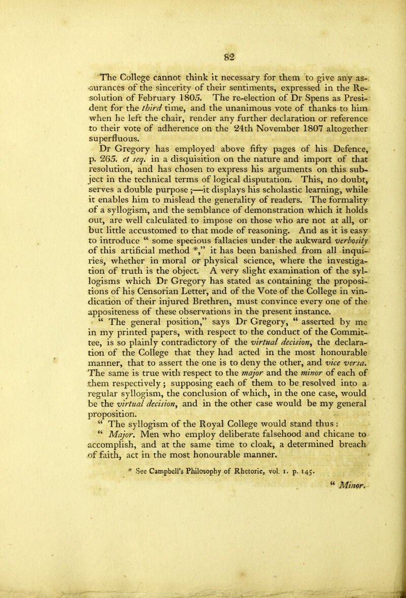 m The College cannot think it necessary for them to give any as-. -Gurances of the sincerity of their sentiments, expressed in the Re- solution of February 1805. The re-election of Dr Spens as Presi- dent for the third time, and the unanimous vote of thanks to him when he left the chair, render any further declaration or reference to their vote of adherence on the 24th November 1807 altogether superfluous. Dr Gregory has employed above fifty pages of his Defence, p. 265. et seq. in a disquisition on the nature and import of that resolution, and has chosen to express his arguments on this sub- ject in the technical terms of logical disputation. This, no doubt, serves a double purpose ;—it displays his scholastic learning, while it enables him to mislead the generality of readers. The formality of a syllogism, and the semblance of demonstration which it holds out, are well calculated to impose on those who are not at all, or but little accustomed to that mode of reasoning. And as it is easy to introduce  some specious fallacies under the aukward verbosity of this artificial method *, it has been banished from all inqui- ries, whether in moral or physical science, where the investiga- tion of truth is the object. A very slight examination of the syl- logisms which Dr Gregory has stated as containing the proposi- tions of his Censorian Letter, and of the Vote of the College in vin- dication of their injured Brethren, must convince every one of the appositeness of these observations in the present instance.  The general position, says Dr Gregory,  asserted by me in my printed papers, with respect to the conduct of the Commit- tee, is so plainly contradictory of the virtual decision, the declara- tion of the College that they had acted in the most honourable manner, that to assert the one is to deny the other, and vice versa. The same is true with respect to the major and the minor of each of them respectively; supposing each of them to be resolved into a regular syllogism, the conclusion of which, in the one case, would be the virtual decision, and in the other case would be my general proposition.  The syllogism of the Royal College would stand thus: ** Major. Men who employ deliberate falsehood and chicane to accomplish, and at the same time to cloak, a determined breach of faith, act in the most honourable manner. * See Campbell's Philosophy of Rhetoric, vol. i. p. 145.  Mi?wr*