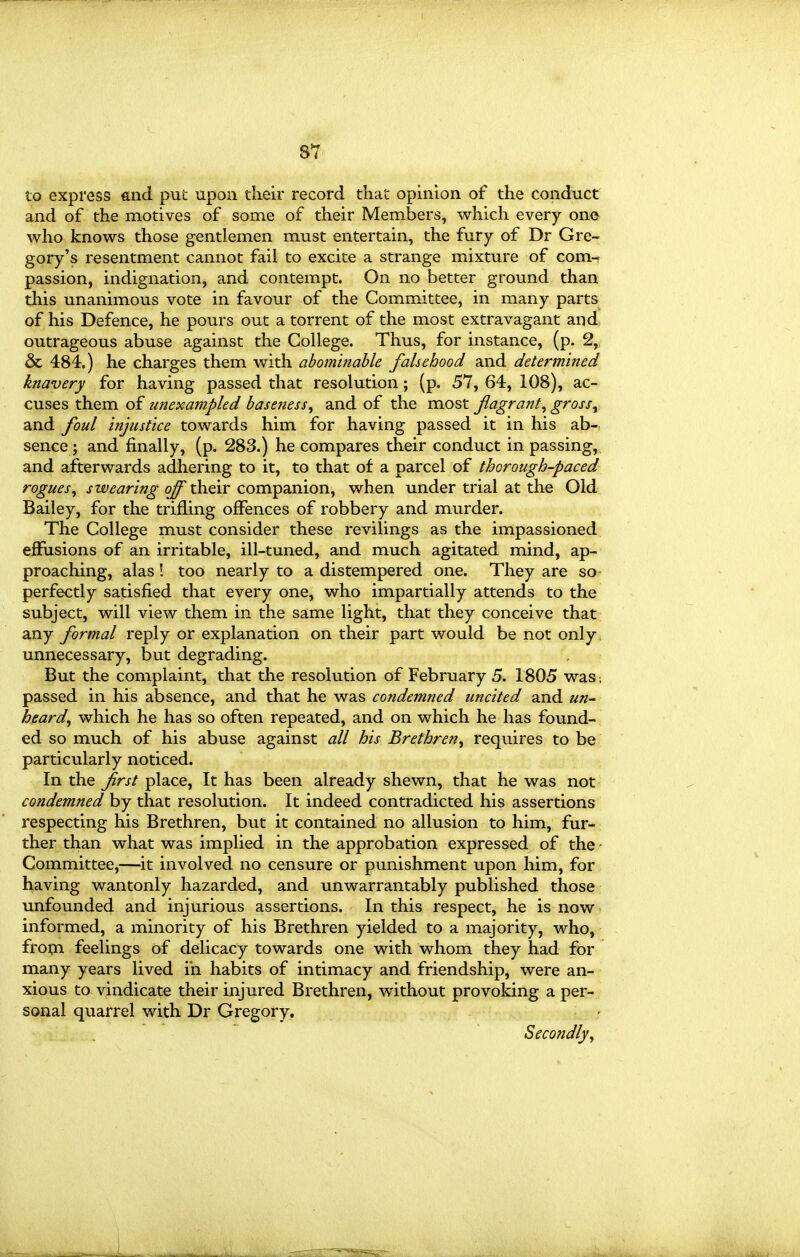 to express and put upon their record that opinion of the conduct and of the motives of some of their Members, which every one who knows those gentlemen must entertain, the fury of Dr Gre- gory's resentment cannot fail to excite a strange mixture of com- passion, indignation, and contempt. On no better ground than this unanimous vote in favour of the Committee, in many parts of his Defence, he pours out a torrent of the most extravagant and, outrageous abuse against the College. Thus, for instance, (p. 2, & 484.) he charges them with abominable falsehood and determined knavery for having passed that resolution; (p. 57, 64, 108), ac- cuses them of unexampled baseness^ and of the most flagrant^ gross^ and foul injustice towards him for having passed it in his ab- sence; and finally, (p. 283.) he compares their conduct in passing, and afterwards adhering to it, to that of a parcel of thorough-paced rogues^ swearing off their companion, when under trial at the Old Bailey, for the trifling offences of robbery and murder. The College must consider these revilings as the impassioned effusions of an irritable, ill-tuned, and much agitated mind, ap- proaching, alas! too nearly to a distempered one. They are so perfectly satisfied that every one, who impartially attends to the subject, will view them in the same light, that they conceive that any formal reply or explanation on their part would be not only, unnecessary, but degrading. But the complaint, that the resolution of February 5. 1805 was; passed in his absence, and that he was condemned uncited and un- heard^ which he has so often repeated, and on which he has found- ed so much of his abuse against all his Brethren, requires to be particularly noticed. In the first place. It has been already shewn, that he was not condemned by that resolution. It indeed contradicted his assertions respecting his Brethren, but it contained no allusion to him, fur- ther than what was implied in the approbation expressed of the - Committee,—^it involved no censure or punishment upon him, for having wantonly hazarded, and unwarrantably published those unfounded and injurious assertions. In this respect, he is now informed, a minority of his Brethren yielded to a majority, who, fro^i feelings of delicacy towards one with whom they had for many years lived in habits of intimacy and friendship, were an- xious to vindicate their injured Brethren, without provoking a per- sonal quarrel with Dr Gregory, Secondly, 1