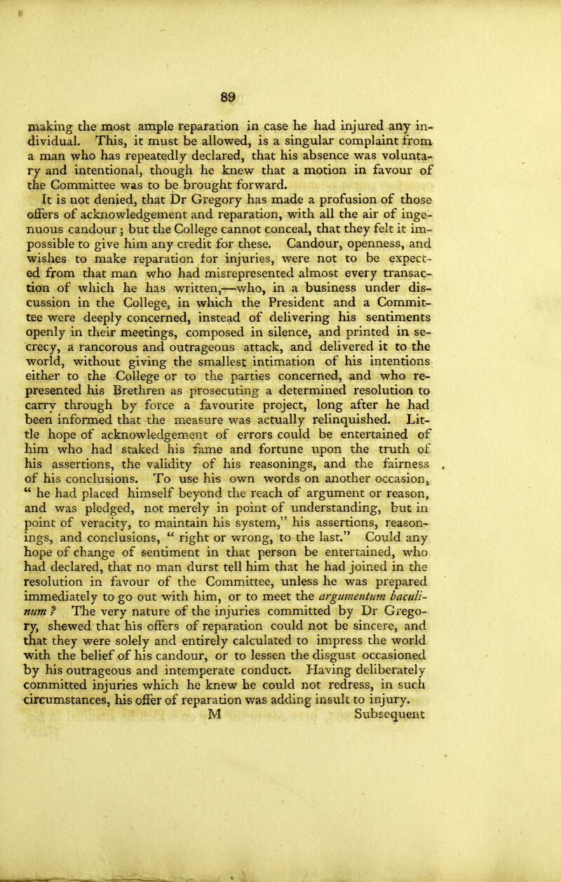 80 making the most ample reparation in case he had injured any in- dividual. This, it must be allowed, is a singular complaint from a man who has repeatedly declared, that his absence was volunta- ry and intentional, though he knew that a motion in favour of the Committee was to be brought forward. It is not denied, that Dr Gregory has made a profusion of those offers of acknowledgement and reparation, with all the air of inge- mious candour ; but the College cannot conceal, that they felt it im- possible to give him any credit for these. Candour, openness, and wishes to make reparation for injuries, were not to be expect- ed from that man who had misrepresented almost every transac- tion of which he has written,—-v/ho, in a business under dis- cussion in the College, in which the President and a Commit- tee were deeply concerned, instead of delivering his sentiments openly in their meetings, composed in silence, and printed in se- crecy, a rancorous and outrageous attack, and delivered it to the world, without giving the smallest intimation of his intentions either to the College or to the parties concerned, and who re- presented his Brethren as prosecuting a determined resolution to carry through by force a favourite project, long after he had been informed that the measure was actually relinquished. Lit- tle hope of acknowledgement of errors could be entertained of him who had staked his fame and fortune upon the truth of his assertions, the validity of his reasonings, and the fairness of his conclusions. To use his own words on another occasion,  he had placed himself beyond the reach of argument or reason, and was pledged, not merely in point of understanding, but in point of veracity, to maintain his system, his assertions, reason- ings, and conclusions,  right or wrong, to the last. Could any hope of change of sentiment in that person be entertained, who had declared, that no man durst tell him that he had joined in the resolution in favour of the Committee, unless he was prepared immediately to go out with him, or to meet the argumentum bacuU- num f The very nature of the injuries committed by Dr Grego- ry, shewed that his offers of reparation could not be sincere, and that they were solely and entirely calculated to impress the world with the belief of his candour, or to lessen the disgust occasioned by his outrageous and intemperate conduct. Having deliberately committed injuries which he knew he could not redress, in such circumstances, his offer of reparation was adding insult to injury.