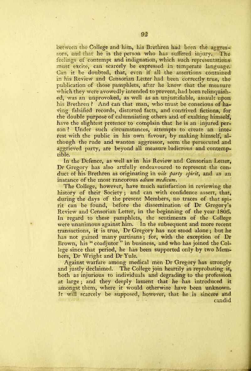 between the College and Kim, his Brethren had been the aggres- sors, and that he is the person who has suffered injury. The feelings of contempt and indignation, which such representations- must excite, can scarcely be expressed in temperate language. Can it be doubted, that, even if all the assertions contained in his Review and Censorian Letter had been correctly true, the publication of those pamphlets, after he knev^r that the measure which they were avowedly intended to prevent, had been relinquish- ed, was an unprovoked, as well as an unjustifiable, assault upon his Brethren ? And can that man, who must be conscious of ha- ving falsified records, distorted facts, and contrived fictions, for the double purpose of calumniating others and of exalting himself^ have the slightest pretence to camplain that he is an injured per- son ? Under such circumstances, attempts to create an inte- rest with the public in his own favour, by making himself, al- though the rude and wanton aggressor, seem the persecuted and aggrieved party, are beyond all measure ludicrous and contemp- tible. In the Defence, as well as in his Review and Censorian Letter, Dr Gregory has also artfully endeavoured to represent the con- duct of his Brethren as originating in vile party spirit, and as an instance of the most rancorous odium medicum. The College, however, have much satisfaction in reviewing the history of their Society ; and can with confidence assert, that, during the days of the present Members, no traces of that spi- rit can be found, before the dissemination of Dr Gregory's Review and Censorian Letter, in the beginning of the year 1805. In regard to these pamphlets, the sentiments of the College were unanimous against him. In the subsequent and more recent transactions, it is true, Dr Gregory has not stood alone; btit he has not gained many partisans; for, with the exception of Dr Brown, his  coadjutor  in business, and who has joined the Col- lege since that period, he has been supported only by two Mem- bers, Dr Wright and Dr Yule. Against warfare among medical men Dr Gregory has strongly and justly declaimed. The College join heartily in reprobating it, both as injurious to individuals and degrading to the profession at large; and they deeply lament that he has introduced it amongst them, where it would otherwise have been unknown. Jt will scarcely be supposed, however, that he is sincere and candid