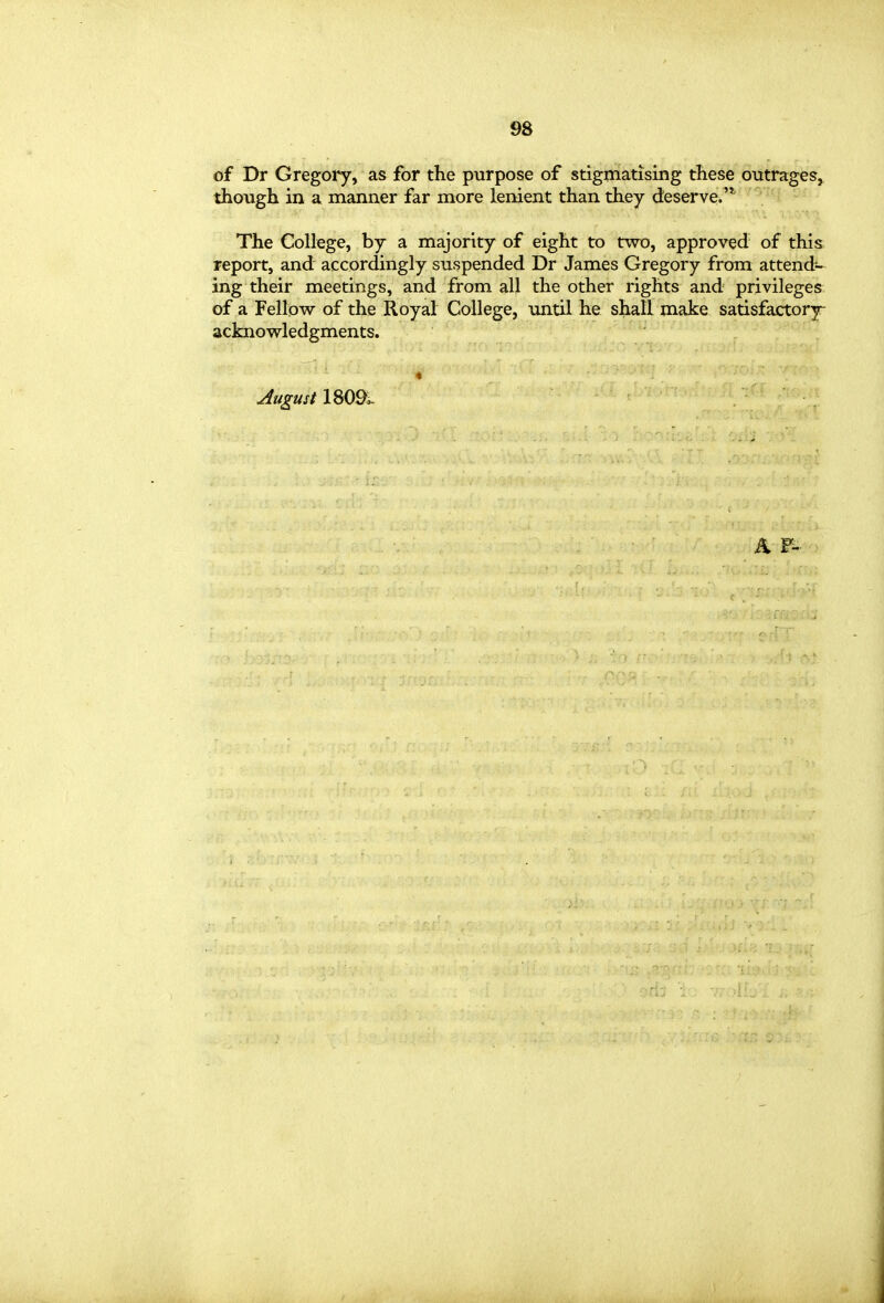 of Dr Gregory, as for the purpose of stigmatising these outrages^ though in a manner far more lenient than they deserve.'*' The College, by a majority of eight to two, approved of this report, and accordingly suspended Dr James Gregory from attend- ing their meetings, and from all the other rights and privileges of a Fellow of the Royal College, until he shall make satisfactory- acknowledgments. « August 180^