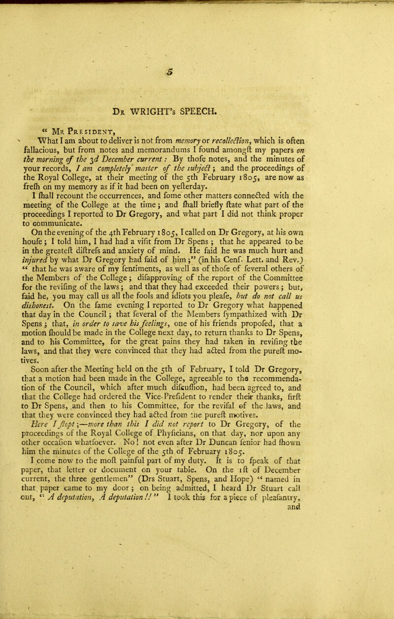 Dr WRIGHTS SPEECH..  Mr President, What I am about to deliver is not from memory or recolledion, which is often fallacious, but from notes and memorandums I found amongft my papers on the morning of the December current: By thofe notes, and the minutes of your records, I am completely 'master of the suhjeB \ and the proceedings of the Royal College, at their meeting of the 5th February 1805, are now as frefli on my memory as if it had been on yefterday. I fliall recount the occurrences, and fome other matters conneded with the meeting of the College at the time; and lhall briefly ftate what part of the proceedings I reported to Dr Gregory, and what part I did not think proper to communicate. On the evening of the 4th February 1805, I called on Dr Gregory, at his own houfe 5 I told him, I had had a vifit from Dr Spens ; that he appeared to be in the greateft diftrefs and anxiety of mind. He faid he was much hurt and injured by what Dr Gregory had faid of him(in his Cenf. Lett, and RevJ ** that he was aware of my fentiments, as well as of thofe of feveral others of the Members of the College; difapproving of the report of the Committee for the revifing of the laws; ^nd that they had exceeded their powers; but, faid he, you may call us all the fools and idiots you pleafe, hut do not call us dishonest. On the fame evening 1 reported to Dr Gregory what happened that day in the Council; that feveral of the Members fympathized with Dr Spens ; that, in order to sa've his feelings, one of his friends propofed, that a motion fnould be made in the College next day, to return thanks to Dr Spens, and to his Committee, for the great pains they had taken in revifing the laws, and that they were convinced that they had aded from the pureft mo- tives. Soon after-the Meeting held on the 5th of February, I told Dr Gregory, that a motion had been made in the College, agreeable to the recommenda- tion of the Council, which after much difcuflion, had been, agreed to, and that the College had ordered the Vice-Prefident to render their thanks, firft to Dr Spens, and then to his Committee, for the revifal ©f the laws, and that they were convinced they had afted from, tne pureft motives. Here I fcopt -^—more than this I did not report to Dr Gregory, of the proceedings of the Royal College of Phyficians, on that day, nor upon any other occafion whatfoever. No ! not even after Dr Duncan fenior had fliown him the minutes of the College of the 5th of February 1805. I .come now to the molt painful part of my duty. It is to fpeak of that paper, that letter or document on your table. On the ift of December current, the three gentlemen (Drs Stuart, Spens, and Hope)  named in that paper came to my door; on being admitted, I heard Dr Stuart call out,  A deputation, A deputation !!  I took this for a piece of pleafantry.