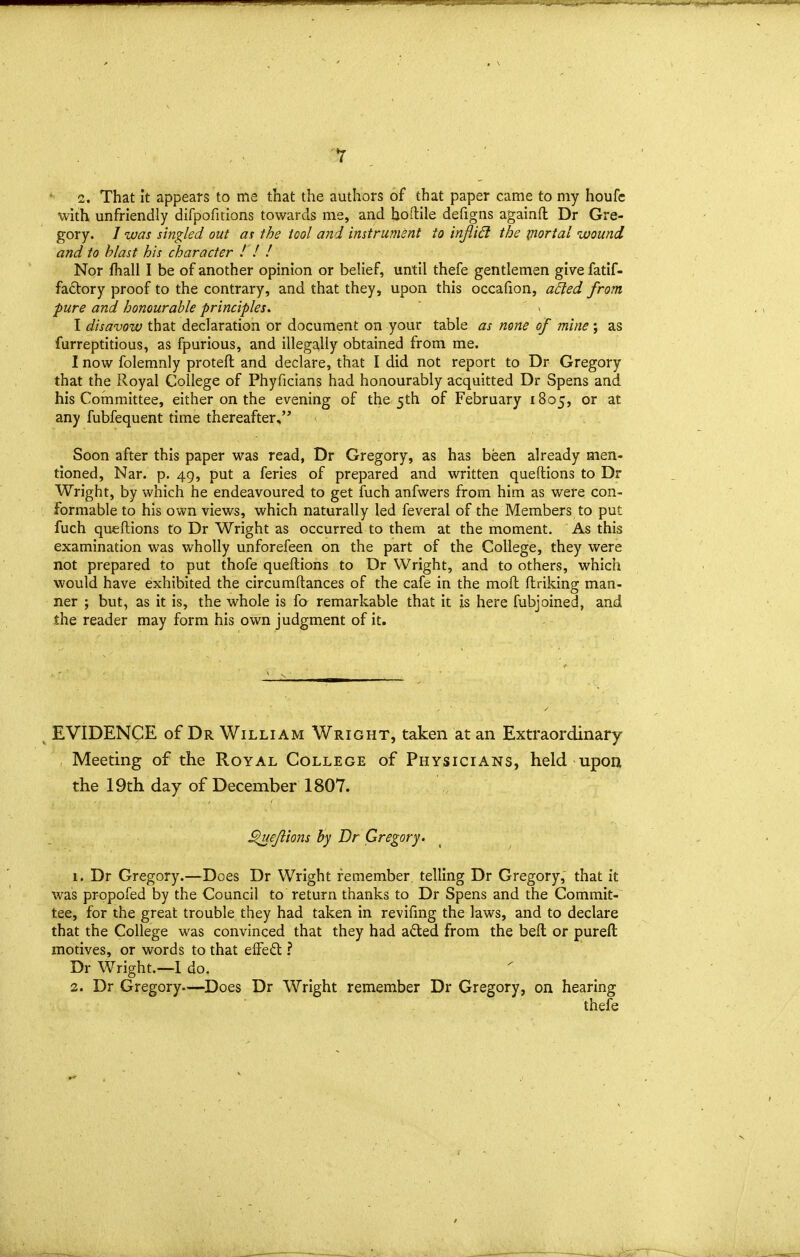 , . • 2. That It appears to me that the authors of that paper came to my houfe with unfriendly difpoficions towards me, and Ijoftile defigns againfl Dr Gre- gory. / was singled out as the tool and instrument to injlid the portal wound and to blast his character ! ! ! Nor fhall I be of another opinion or belief, until thefe gentlemen give fatif- fa6tory proof to the contrary, and that they, upon this occafiion, a£led from pure and honourable principles, I disavow that declaration or document on your table as none of mine ; as furreptitious, as fpurious, and illegally obtained from me. I now folemnly protefl and declare, that I did not report to Dr Gregory that the Royal College of Phyficians had honourably acquitted Dr Spens and his Committee, either on the evening of the 5th of February 1805, or at any fubfequent time thereafter, Soon after this paper was read, Dr Gregory, as has been already men- tioned, Nar. p. 49, put a feries of prepared and written queftions to Dr Wright, by which he endeavoured to get fuch anfwers from him as were con- formable to his own views, which naturally led feveral of the Members to put fuch queftions to Dr Wright as occurred to them at the moment. As this examination was wholly unforefeen on the part of the College, they were not prepared to put thofe queftions to Dr Wright, and to others, which would have exhibited the circumftances of the cafe in the moft ftriking man- ner ; but, as it is, the whole is fo remarkable that it is here fubjoined, and the reader may form his own judgment of it. ^ EVIDENCE of Dr William Wright, taken at an Extraordinary , Meeting of the Royal College of Physicians, held upon the 19th day of December 1807. , ^ejiions by Dr Gregory. 1. Dr Gregory.—Does Dr Wright remember, telling Dr Gregory, that it was pr-opofed by the Council to return thanks to Dr Spens and the Commit- tee, for the great trouble they had taken in revifmg the laws, and to declare that the College was convinced that they had adted from the beft or pureft motives, or words to that effeft ? Dr Wright.—I do, 2. Dr Gregory—Does Dr Wright remember Dr Gregory, on hearing thefe