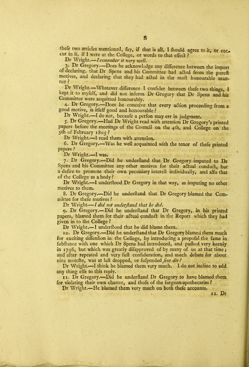 thefe two articles mentioned, fay, if that is all, I lliould agree to it, or con- cur in it, if I were at the College, or words to that effed ? Dr Wright.—I remember it very well. 3. Dr Gregory.—Does he acknowledge any difference between the import of declaring, that Dr Spens and his Committee had aded from the pureft motives, and declaring that they had aded in the mod honourable man- ner ? Dr Wright.—Whatever difference I confider between thefe two things, I kept it to myfelf, and did not inform Dr Gregory that Dr Spens and his Committee were acquitted honourably. 4. Dr Gregory.—Does he conceive that every aftion proceeding from a good motive, is itfelf good and honourable ? Dr Wright.—I do not, becaufe a perfon may err in judgment. 5. Dr Gregory.—Had Dr Wright read with attention Dr Gregory's printed papers before the meetings of the Council on the 4th, and College on the 5th of February 1805 ? Dr Wright.—1 read them with attention. 6. Dr Gregory.—Was he well acquainted with the tenor of thefe printed papers ? Dr Wright.—I was. 7. Dr Gregory.—Did he underftand that Dr Gregory imputed to Dr Spens and his Committee any other motives for their aftual condu£t, but a defire to promote their own pecuniary interefl; individually, and alfo that of the College as a body ? ■ , . Dr Wright.—I underftood Dr Gregory in that way, as imputing no other motives to them. 8. Dr Gregory.—Did he underftand that Dr Gregory blamed the Com- mittee for thefe motives ^ Dr Wright—/ did not underjland that he did. 9. Dr Gregory.—Did he underftand that Dr Gregory, in his printed papers, blamed them for their actual conduft in the Report which they had given in to the College ? Dr Wright,— I underftood that he did blame them. ~ 10. Dr Gregory.—Did he underftand that Dr Gregory blamed them much for exciting diffenfion in the College, by introducing a propofal the fame in fubftance with one which Dr Spens had introduced, and puflied very keenly in 1796, but which was greatly difapproved of by many of us at that time; and after repeated and very full confideration, and much debate for about nine months, v/as at laft dropped, or fufpendedJine die? Dr Wright.—I think he blamed them very much. I.do not incline to add any thing elfe to this reply. IE. Dr Gregory.'—Did he underftand Dr Gregory to have blamed them for violating their own charter, and thofe of the furgeon-apothecaries ? Dr Wright.—He blamed them very much on both thefe accpunts. 12. Dr