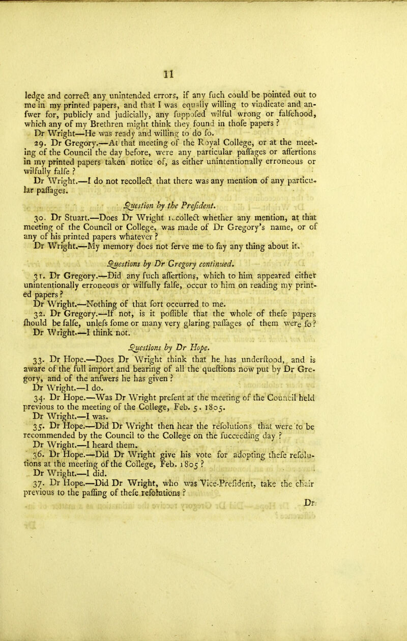 ledge and corred any unintended errors, if any fuch could be pointed out to me in my printed papers, and that I was equally willing to vindicate and an- fwer for, publicly and judicially, any fuppofed wilful wrong or falfehood, which any of my Brethren might think they found in thofe papers ? Dr Wright—He was ready and willing to do fo. 29. Dr Gregory.—At that meeting of the Royal College, or at the meet- ing of the Council the day before, were any particular paflages or affertions in my printed papers taken notice of, as either unintentionally erroneous or wilfully falfe ? Dr Wright.—I do not recollect that there was any mention of any particu- lar paflages. ^estion hy the Prefident. 30. Dr Stuart.—Does Dr Wright K.colleft whether any mention, at that meeting of the Council or College, was made of Dr Gregory's name, or of any of his printed papers whatever ? Dr Wright.—My memory does not ferve me to fay any thing about it. ^estions by Dr Gregory continued. 31. Dr Gregory.—Did any fuch aflertions, which to him appeared either unintentionally erroneous or wilfully falfe, occur to him on reading my print- ed papers ? Dr Wright.—Nothing of that fort occurred to me. 32. Dr Gregory.—If not, is it poflible that the whole of thefe papers ftiould be falfe, unlefs fome or many very glaring paffages of them werefo? Dr Wright—I think not. si ions by Dr Hope. 33. Dr Hope.—Does Dr Wright think that he has underftood, and is aware of the full import and bearing of all the queftions now put by Dr Gre- gory, and of the anfwers he has given ? Dr Wright.—I do. 34. Dr Hope.—Was Dr Wright prefent at the meeting of the Council held previous to the meeting of the College, Feb. 5. 1805. Dr Wright.—I was. 35. Dr Hope.—Did Dr Wright then hear the refolutions that were fo be recommended by the Council to the College on the fucceeding day ? Dr Wright.—1 heard them. 36. Dr Hope.—Did Dr Wright give his vote for adopting thefe refolu- tions at the meeting of the College, Feb. 1805 ? Dr Wright.—I did. 37. Dr Hope.—Did Dr Wright, who was Vice-Prefident, take the cEei;r previous to the pafling of thefe refohations ? Dr.