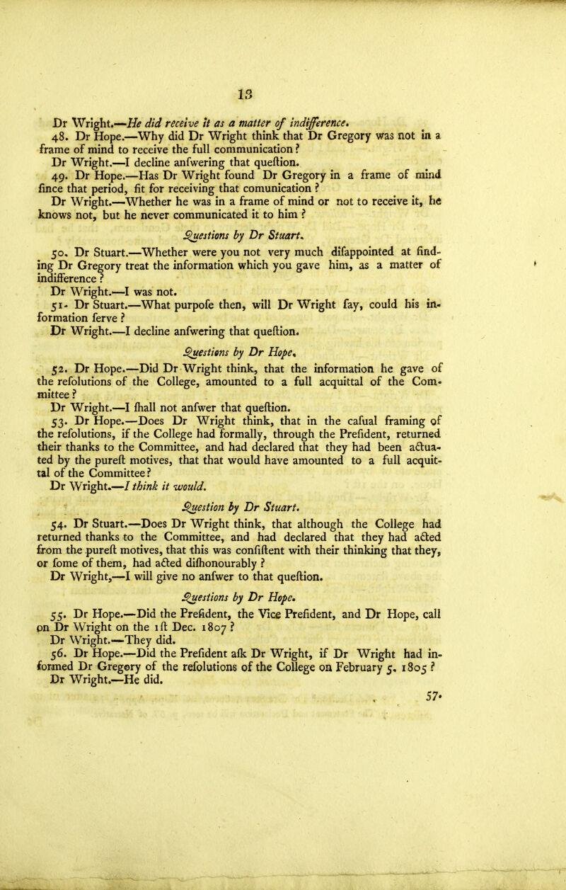 Dr Wright.—H<? did receive it as a matter of indifference, 48. Dr Hope.—Why did Dr Wright think that Dr Gregory was not in a frame of mind to receive the full communication ? Dr Wright.—I decline anfwering that queftion. 49. Dr Hope.—Has Dr Wright found Dr Gregory in a frame of mind fince that period, fit for receiving that comunication ? Dr Wright.—Whether he vi^as in a frame of mind or not to receive it, h« knows not, but he never communicated it to him ? ^estions by Dr Stuarts 50. Dr Stuart.—Whether were you not very much difappointed at find- ing Dr Gregory treat the information which you gave him, as a matter of indifference ? Dr Wright.—I was not. 51- Dr Stuart.—What purpofe then, will Dr Wright fay, could his in- formation ferve ? Dr Wright.—I decline anfwering that queftion. ^estiem by Dr Hope^ 52. Dr Hope.—Did Dr Wright think, that the information he gave of the refolutions of the College, amounted to a full acquittal of the Com- mittee ? Dr Wright.—I fhall not anfwer that queftion. 53. Dr Hope.—Does Dr Wright think, that in the cafual framing of the refolutions, if the College had formally, through the Prefident, returned their thanks to the Committee, and had declared that they had been actua- ted by the pureft motives, that that would have amounted to a full acquit- tal of the Committee ? Dr Wright.—/ think it would. ^estion by Dr Stuart. 54. Dr Stuart.—Does Dr Wright think, that although the College had returned thanks to the Committee, and had declared that they had adted from the pureft motives, that this was confiftent with their thinking that they, or fome of them, had afled diflionourably ? Dr Wright,—I will give no anfwer to that queftion. ^estions by Dr Hope. 55. Dr Hope.—Did the Prefident, the Vicfi Prefident, and Dr Hope, call pn Dr Wright on the ift Dec. 1807 ? Dr Wright.—They did. 56. Dr Hope.—Did the Prefident afk Dr Wright, if Dr Wright had in- formed Dr Gregory of the refolutions of the College on February 5, 1805 ? Dr Wright.—He did. 57*