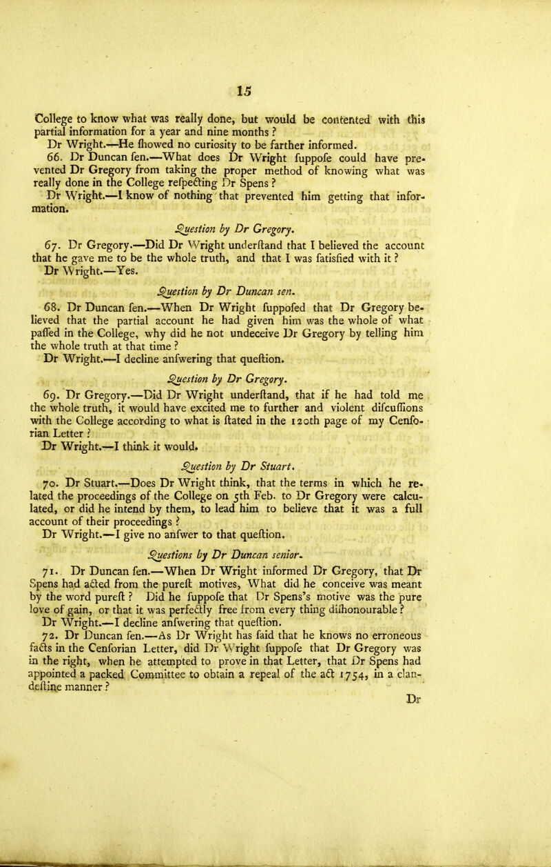 College to know what was really done, but would be contented with this partial information for a year and nine months ? Dr Wright.—He fliowed no curiosity to be farther informed. 66. Dr Duncan fen.—What does Dr Wright fuppofe could have pre- vented Dr Gregory from taking the proper method of knowing what was really done in the College refpeding Dr Spens ? Dr Wright.—1 know of nothing that prevented him getting that infor- mation. ^estion by Dr Gregory, 67. Dr Gregory.—Did Dr Wright underftand that I believed the account that he gave me to be the whole truth, and that I was fatisfied with it ? Dr Wright.—Yes. ^estion by Dr Duncan sen. 68. Dr Duncan fen.—When Dr Wright fuppofed that Dr Gregory be- lieved that the partial account he had given him was the whole of what pafTed in the College, why did he not undeceive Dr Gregory by telling him the whole truth at that time ? Dr Wright.—I decline anfwering that queftion. ^estion by Dr Gregory. 69. Dr Gregory.—Did Dr Wright underftand, that if he had told me the whole truth, it would have excited me to further and violent difcuffions with the College according to what is ftated in the 120th page of my Cenfo- rian Letter ? Dr Wright.—I think it would. ^estion by Dr Stuart. 70. Dr Stuart.—Does Dr Wright think, that the terms in which he re- lated the proceedings of the College on 5th Feb. to Dr Gregory were calcu- lated, or did he intend by them, to lead him to believe that it was a full account of their proceedings ? Dr Wright.—-I give no anfwer to that queftion. ^esfions by Dr Duncan senior. 71. Dr Duncan fen.—When Dr Wright informed Dr Gregory, that Dr Spens had aded from the pureft motives, What did he conceive was meant by the word pureft ? Did he fuppofe that Dr Spens's motive was the pure love of gain, or that it was perfedly free from every thing dilhonourable ? Dr Wright.—I decline anfwering that queftion. 72. Dr Duncan fen.—As Dr Wright has faid that he knows no erroneous fads in the Cenforian Letter, did Dr Wright fuppofe that Dr Gregory was in the right, when he attempted to prove in that Letter, that Dr Spens had appointed a packed Committee to obtain a repeal of the a£t 1754, in a clan- deftiiie manner Dr