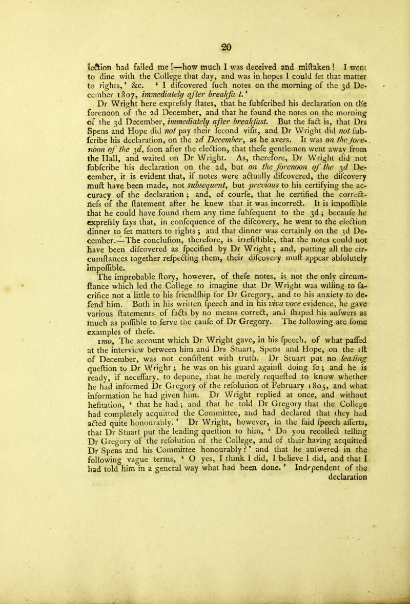 lection had failed me !—how much I was deceived and mlftaken ! I went to dine with the College that day, and was in hopes I could fet that matter to rights,' &c. * 1 difcovered fuch notes on the morning of the 3d De- cember 1807, immediately after breakfa t.' Dr Wright here exprefsly ftates, that he fubfcribed his declaration on the forenoon of the 2d December, and that he found the notes on the morning of the 3d December, immediately after breakfast. But the faft is, that Drs Spens and Hope did not pay their fecond vifit, and Dr Wright did not fub- fcribe his declaration, on the 2d December, as he avers. It was on the fore' noon of the T,d, foon after the eledion, that thefe gentlemen went away from the Hall, and waited on Dr Wright. As, therefore, Dr Wright did not fubfcribe his declaration on the 2d, but on the forenoon of' the 36^ De- cember, it is evident that, if notes were adlually difcovered, the difcovery muft have been made, not subsequent, but previous to his certifying the ac- curacy of the declaration ; and, of courfe, that he certified the corrcidl:- nefs of the flatement after he knew that it was incorredt. It is impoffible that he could have found them any time fubfequent to the 3d; becaufe he exprefsly fays that, in confequence of the difcovery, he went to the eleftion dinner to fet matters to rights ; and that dinner was certainly on the 3d De- cember.—The conclufion, therefore, is irrefilHble, that the notes could not have been difcovered as fpecified by Dr Wright; and, putting all the cir- cumftances together refpeding them, their difcovei y mufl: appear abfolutely impoffible. The improbable ftory, however, of thefe notes, is not the only circum- ftance which led the College to imagine that Dr Wright was willing to fa- crifice not a little to his friendfhip for Dr Gregory, and to his anxiety to de- fend him. Both in his written fpeech and in his viva voce evidence, he gave various ftatements of fafts by no means correal, and fhaped his anfwers as much as poffible to ferve the caufe of Dr Gregory. The following are fome examples of thefe. I wo. The account which Dr Wright gave, in his fpeech, of what pafTed at the interview between him and Drs Stuart, Spens and Hope, on the ill of December, was not confiftent with truth. Dr Stuart put no leading queflion to Dr Wright; he was on his guard againft doing fo; and he is ready, if neceffary, to depone, that he merely requefted to know whether he had informed Dr Gregory of the refolucion of February 1805, and what information he had given him. Dr Wright replied at once, and without hefitation, * that he had ; and that he told Dr Gregory that the College had completely acquitted the Committee, and had declared that ihey had adied quite honourably.' Dr Wright, however, in the faid fpeech afTerts, that Dr Stuart put the leading queltion to him, ' Do you recoiled telling Dr Gregory of the refoiution of the College, and of their having acquitted Dr Spens and his Committee honourably ?' and that he anfwered in the following vague terms, * O yes, I thmk 1 did, 1 believe I did, and that I had told him in a general way what had been done. * Independent of the declaration