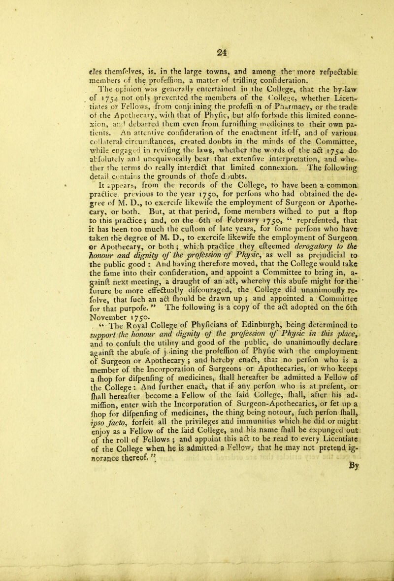 des themfelves, is, in the large towns, and among the-more refpeftable nieinhers ( f the profeffion, a matter of trifling confideration. The of^iaion was generally entertained in the College, that the by-law of 1754 not only prevented the members of the (olle.;e, whether Licen- tiates or Fellows, from conjc ining the profefli n of Pharmacy, or the trade of the Apothecary, with that of Phyfic, but alfo forbade this limited conne- xion, a:-; 1 debarred them even from furnifhing medicines to their own pa- tients. An attentive confideration of the enattment itfelf, and of various ci;'l iteral circumftances, created doubts in the minds of the Committee, wliile engage fi in revifmg the laws, whether the words of the z£t 1754 do- abfulutelv an J unequivocally bear that extenfive interpretation, and whe- thtr the terms do really interdi£t that limited conntxion. The following detail c( ntaitis the grounds of thofe doubts. It iippi-arb, from the records of the College, to have been a common, praclite previous to the year 1750, for perfons who had obtained the de- gree of M. D.^, to exercife likewife the employment of Surgeon or Apothe- cary, or both. But, at that period, fome members wifhed to put a ftop So this practice; and, on the 6th of February 1750,  reprefented, that it has been too much the cuflom of late years, for fome perfons who have taken rhe degree of M. D., to exercife likewife the employment of Surgeon ©r Apothecary, or both; whioh pradice they efteemed derogatory to the honour and dignity of the profession of Physic, as well as prejudicial to the public good : And having therefore moved, that the College would take the fame into their confideration, and appoint a Committee to bring in, a- gainft next meeting, a draught of an ad, whereby this abufe might for the future be more effedually difcouraged, the College did unanimoufly re- folve, that fuch an ad fliould be drawn up ; and appointed a Committee for that purpofe.  The following is a copy of the acl adopted on the 6th November 1750. «' The Royal College of Phyficians of Edinburgh, being determined to support the honour and dignity of the profession of Physic in this place, and to confult the utility and good of the public, do unanimoufly declare againft the abufe of j^.ining the profeflion of Phyfic with the employment of Surgeon or Apothecary ; and hereby enad, that no perfon who is a member of the Incorporation of Surgeons or Apothecaries, or who keeps a fhop for difpenfing of medicines, fliall hereafter be admitted a Fellow of the College; And further enad, that if any perfon who is at prefent, or fhall hereafter become a Fellow of the faid College, fliall, after his ad- mifllon, enter with the Incorporation of Surgeon-Apothecaries, or fet up a (hop for difpenfing of medicines, the thing being notour, fuch perfon fliall, ipso facto, forfeit all the privileges and immunities which he did or might enjoy as a Fellow of the faid College, and his name fliall be expunged out of the roll of Fellows ; and appoint this ad to be read to every Licentiate of the College when he is admitted a Fellow, that he may not pretend ig- Korance thereof.