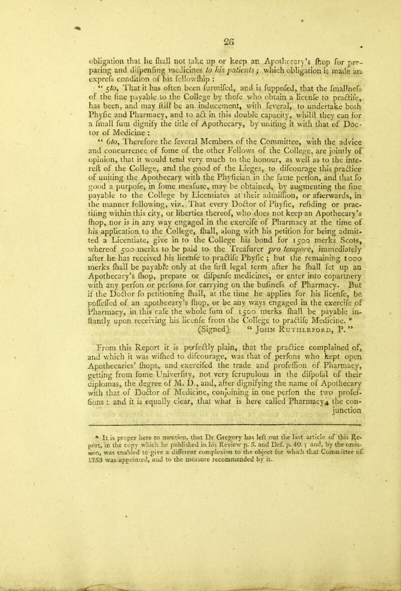 m obligation that he fiiall not take up or keep an Apothecary's fhop for pre- paring and difpenfmg medicines io his jmtients ; which obhgation is made an. exprefs condition of his feliowfhip :  5^0, That it has often been furmifed, and is fuppofed, that the fraallncfs of the fine payable to the College by thofe who obtain a licenfe to praftiie, has been, and may {tilt be an inducement, with feveral, to undertake both Phyfic and Pharmacy, and to a6t in this double capacity, whiHl they can for a fmail fum dignify the title of Apothecary, by imiting it with that of Doc- tor of Medicine :  6/0, Therefore the feveral Members of the Committee, with the advice and concurrence of fome of the other Fellows of the College, are jointly of opinion, that it would tend very much to the honour, as well as to the inte- reft of the College, and the good of the Lieges, to difcourage this pradice of uniting the Apothecary with the Phyfician in the fame perfon, and that fo good a purpofe, in fome meafujje, may be obtained, by augmenting the fine payable to the College by Licentiates at their admiffion, or afterwards, in the manner following, viz., That every Doftor of Phyfic, refiding or prac- tifing within this city, or liberties thereof, Vv'ho does not keep an Apothecary's fhop, nor is in any way engaged in the exercife of Pharmacy at the time of his appUcation to the College, fliall, along with his petition for being admit- ted a Licentiate, give in to the College his bond for 1500 merks Scots, whereof 500 merks to be paid to- the Treafurer pro tempore, immediately after he has received his licenfe to pradife Phyfic ; but the remaining 1000 merks fhall be payabfe only at the firfl: legal term after he /hall fet up an Apothecary's ftiop, prepare or difpenfe medicines, or enter into copartnery with any perfon or perfons for carrying on the bufinefs of Pharmacy. But if the Dodor fo petitioning Ihall, at the time he applies for his licenfe, be poiTeffed of an apothecary's fliop, or be any ways engaged in the exercife of Pharmacy, in this cafe the whole fum of 1500 merks lhall be payable in- ftantly upon receiving his licenfe from -the College to pradife Medicine. * (Signed);  John Rutherford, P. From this Report it is perfedly plain, that the pradice complained of, and Vi'hich it was wifned to difcourage, was that of perfons who kept open Apothecaries' fhops, and exercifed the trade and profeffion of Pharmacy, getting from fome Univerfity, not very fcrupulous in the difpofal of their diplomas, the degree of M. D., and, after dignifying the name of Apothecary with that of Dodor of Medicine, conjoining in one perfon the two profef- fions: and it is equally clear, that what is here called Pharmacy,j the con-  junction * It is proper here to mention, that Dr Gregory has left out the last article of this Re- port, in the copy which he published in his Review p. 5. and Def. p. 40. ; and, by the omis- Mon, was enabled to give a different connplexion to the object for which tliat Comixittee o£ 17,53 was appointed, and to the measure recommended by it..