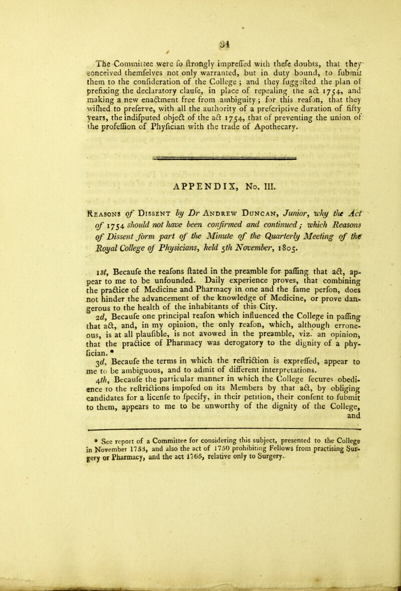 Si The Commit fee were fo ftrongly impreffed with thefe doubts, that they conceived themfelves not only warranted, but in duty bound, to fubmlt them to the confideration of the College ; and they fuggalled the plan of prefixing the declaratory claufe, in place of repealing the ad 1754, and making a new enadlment free from ambiguity; for this reafon, that they wiihed to preferve, with all the authority of a prefcriptive duration of fifty years, the indifputed objedl of the a<^^ 1754? that of preventing the union of the profeffion of Phyfician with the trade of Apothecary. APPENDIX, No. III. Reason* of Dissent by Dr Andrew Duncan, Junior, why tlie Act of lyshould not Jiave been confirmed and continued; which Reasons of Dissent form part of tJie Minute of tlie Quarterly Meeting of the Royal College of Physicians, held ^th November, 1805. 15^^, Becaufe the reafons dated in the preamble for paffing that ad, ap- pear to me to be unfounded. Daily experience proves, that combining the pradice of Medicine and Pharmacy in one and the fame perfon, does not hinder the advancement of the knowledge of Medicine, or prove dan- gerous to the health of the inhabitants of this City. 2d, Becaufe one principal reafon which influenced the College in paffing that ad, and, in my opinion, the only reafon, which, although errone- ous, h at all plaufible, is not avowed in the preamble, viz. an opinionj, that the pradice of Pharmacy was derogatory to the dignity of a phy- fician. * 3c?, Becaufe the terms in which the reftridion is exprelfed, appear to me tc be ambiguous, and to admit of different interpretations. /^th, Becaufe the particular manner in which the College fecures obedi- ence ro the reftridions impofed on its Members by that ad, by obliging candidates for a licenfe to fpecify, in their petition, their confent to fubmit to them, appears to me to be unworthy of the dignity of the College, and * See report of a Committee for considering this subject, presented to the College in November 1753, and also the act of 1730 prohibiting Fellows from practising Sur- gery or Pharmacy, and the act 1765, relative only to Surgery,