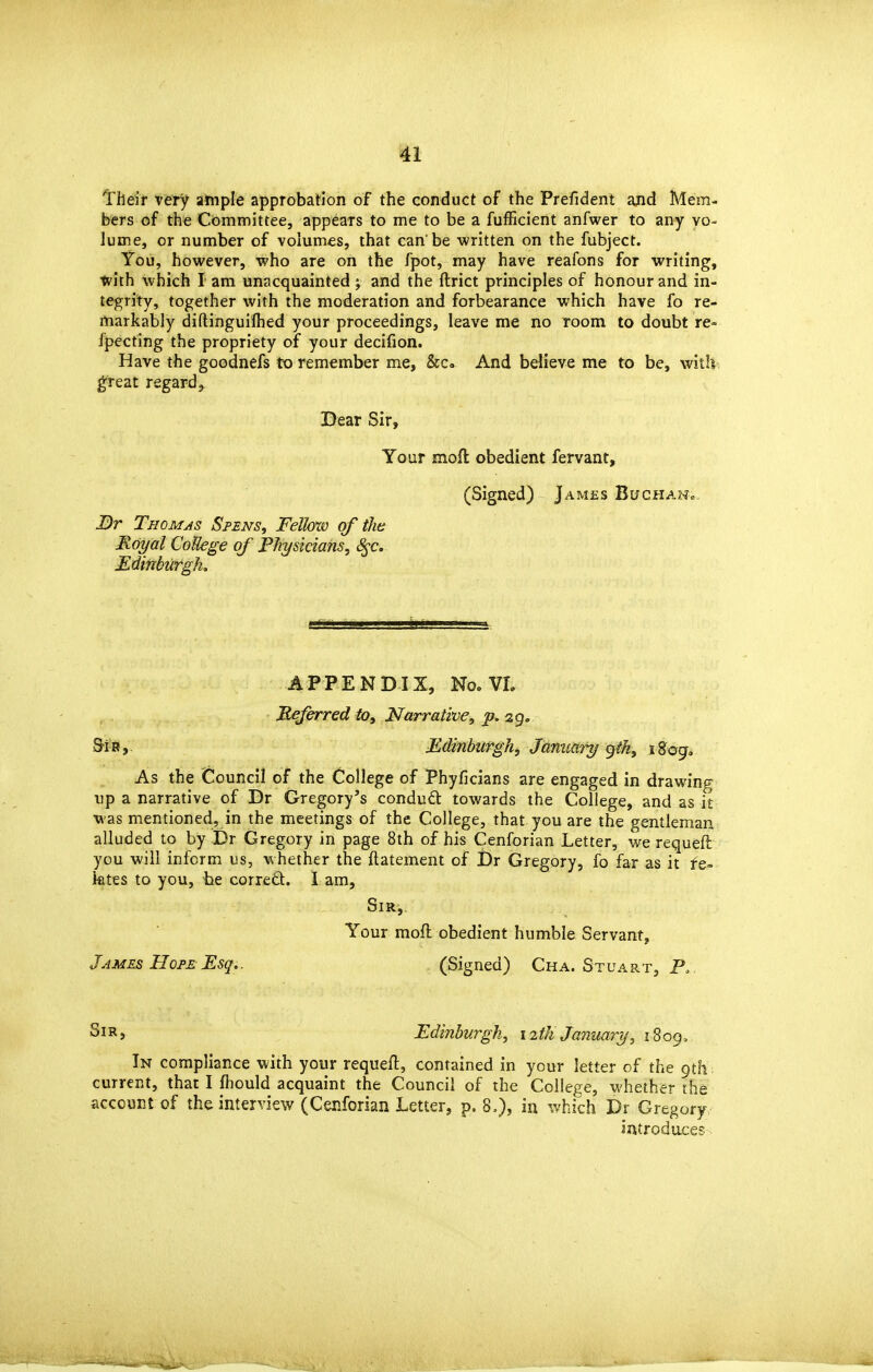 Their very ample approbation of the conduct of the Prefident and Mem- bers of the Committee, appears to me to be a fufEcient anfwer to any vo- lume, or number of volumes, that can'be written on the fubject. You, however, who are on the fpot, may have reafons for writing, with which I am unacquainted ; and the ftrict principles of honour and in- tegrity, together with the moderation and forbearance which have fo re- markably diftinguilhed your proceedings, leave me no room to doubt re« fpecting the propriety of your decifion. Have the goodnefs to remember me, &C. And believe me to be, witli g'reat regard, Dear Sir, Your moft obedient fervant. J)r Thomas Sfens, Fellow of tJw Royal CoUege of Fhysiciahs, ^c. Edinhirgk, (Signed) James BuchaNc APPENDIX, No. VL Meferred tOy Narrative, p. 29. S-i R, Edinburgh, January gth, i 8og<. As the Council of the College of Phyficians are engaged in drawing up a narrative of Dr Gregory's condud: towards the College, and as it was mentioned, in the meetings of the College, that you are the gentleman alluded to by Dr Gregory in page 8th of his Cenforian Letter, we requeft you will inform us, whether the ftatement of Dr Gregory, fo far as it fe- iates to you, be corred. 1 am, Sir,. Your moft obedient humble Servant, James Hope Esq.. (Signed) Cha. Stuart, P. Sir J Edinburgh, 12th January, 1809, In compliance with your requefl, contained in your letter of the 9th , current, that I fhould acquaint the Council of the College, whether the account of the interview (Cenforian Letter, p. 8.), in which Dr Gregory introduces