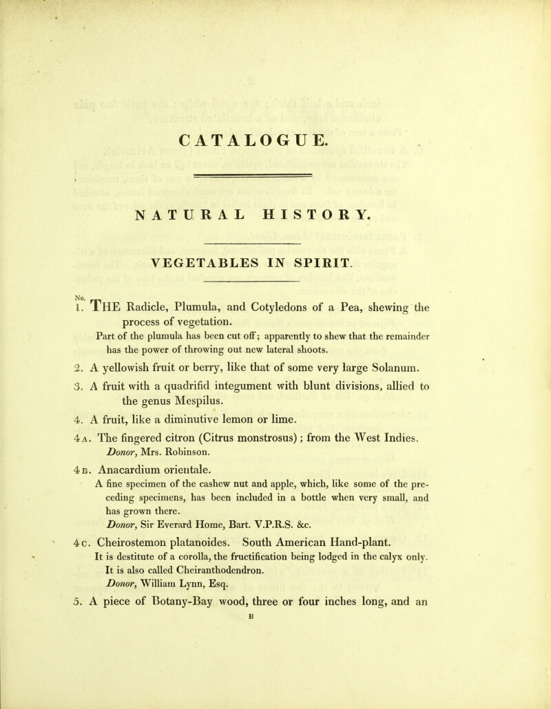 CATALOGUE. NATURAL HISTORY. VEGETABLES IN SPIRIT. 1. The Radicle, Plumula, and Cotyledons of a Pea, shewing the process of vegetation. Part of the plumula has been cut off; apparently to shew that the remainder has the power of throwing out new lateral shoots. 2. A yellowish fruit or berry, like that of some very large Solanum. 3. A fruit with a quadrifid integument with blunt divisions, allied to the genus Mespilus. 4. A fruit, like a diminutive lemon or lime. 4 a. The fingered citron (Citrus monstrosus); from the West Indies. Donor, Mrs. Robinson. 4b. Anacardium orientale. A fine specimen of the cashew nut and apple, which, like some of the pre- ceding specimens, has been included in a bottle when very small, and has grown there. Donor, Sir Everard Home, Bart. V.P.R.S. &c. 4c. Cheirostemon platanoides. South American Hand-plant. It is destitute of a corolla, the fructification being lodged in the calyx only. It is also called Cheiranthodendron. Donor, William Lynn, Esq. 5. A piece of Botany-Bay wood, three or four inches long, and an