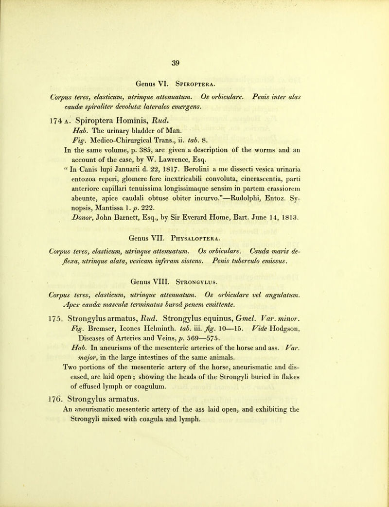 Genus VI. Spiroptera. Corpus teres, elasticum, utrinque attenuatum. Os orhiculare. Penis inter alas caud(R spiraliter devolutce. laterales emergens. 174 A. Spiroptera Hominis, Kud, Hah. The urinary bladder of Man. Fig. Medico-Chirurgical Trans., ii. tab. 8. In the same volume, p. 385, are given a description of the worms and an account of the case, by W. Lawrence, Esq.  In Canis lupi Januarii d. 22, 1817- Berolini a me dissecti vesica urinaria entozoa reperi, glomere fere inextricabili convoluta, cinerascentia, parti anteriore capillari tenuissima longissimaque sensim in partem crassioreni abeunte, apice caudali obtuse obiter incurvo.—Rudolphi, Entoz. Sy- nopsis, Mantissa \ . p. 222. Donor, John Barnett, Esq., by Sir Everard Home, Bart. June 14, 1813. Genus VII. Physaloptera. Corpus teres, elasticum, utrinque attenuatum. Os orbiculare. Cauda maris de- flexa, utrinque alata, vesicam inferam sistens. Penis tuberculo emissus. Genus VIII. Strongylus. Corpus teres, elasticum, utrinque attenuatum. Os orbiculare vel angulatum. Apex Cauda mascula terminatus bursd penem emittente. 175. Strongylus armatus, J^^wc?. Strongylus equiniis, Gme/. Var. minor. Fig. Bremser, Icones Helminth, tab. iii. fig. 10—15. Vide Hodgson, Diseases of Arteries and Veins,/?. 569—575. Hab. In aneurisms of the mesenteric arteries of the horse and ass. Var. major, in the large intestines of the same animals. Two portions of the mesenteric artery of the horse, aneurismatic and dis- eased, are laid open; showing the heads of the Strongyli buried in flakes of effused lymph or coagulum. 176. Strongylus armatus. An aneurismatic mesenteric artery of the ass laid open, and exhibiting the Strongyli mixed with coagula and lymph.