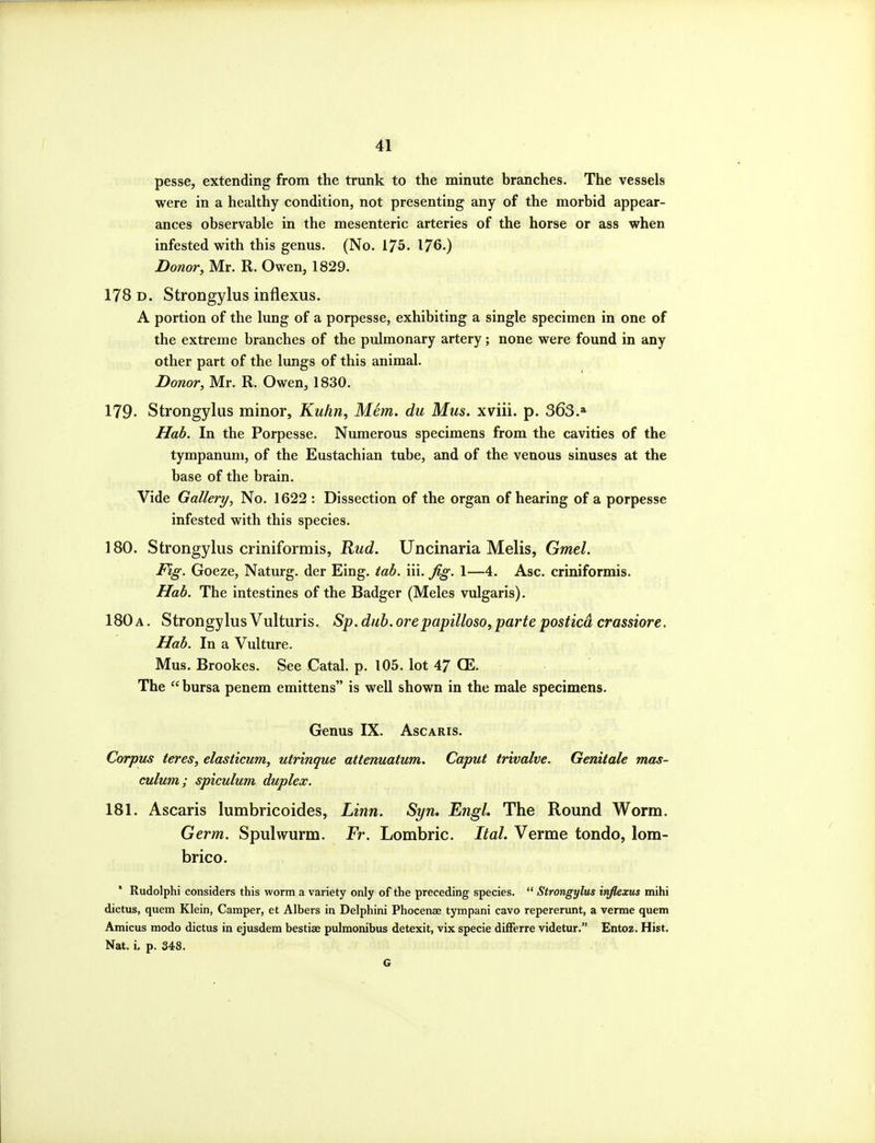 pesse, extending from the trunk to the minute branches. The vessels were in a healthy condition, not presenting any of the morbid appear- ances observable in the mesenteric arteries of the horse or ass when infested with this genus. (No. 175. 176-) Donor, Mr. R. Owen, 1829. 178 D. Strongylus inflexus. A portion of the lung of a porpesse, exhibiting a single specimen in one of the extreme branches of the pulmonary artery; none were found in any other part of the lungs of this animal. Donor, Mr. R. Owen, 1830. 179. Strongylus minor, Kuhn, MSm. du Mus. xviii. p. 363.» Hab. In the Porpesse. Numerous specimens from the cavities of the tympanum, of the Eustachian tube, and of the venous sinuses at the base of the brain. Vide Gallery, No. 1622 : Dissection of the organ of hearing of a porpesse infested with this species. 180. Strongylus criniformis, l^ud. Uncinaria Melis, Gmel. Fig. Goeze, Naturg. der Eing. tab. iii. Jig. 1—4. Asc. criniformis. Hab. The intestines of the Badger (Meles vulgaris). 180 A. Strongylus Vulturis. Sp. dub. orepapilloso, parte posticd crassiore. Hab. In a Vulture. Mus. Brookes. See Catal. p. 105. lot 47 CE. The  bursa penem emittens is well shown in the male specimens. Genus IX. Ascaris. Corpus teres, elasticum, utrinque attenuatum. Caput trivalve. Genii ale mas- culum; spiculum duplex. 181. Ascaris lumbricoides, Linn. Syn, Engl, The Round Worm. Germ. Spulwurm. Fr. Lombric. Ital. Verme tondo, lom- brico. Rudolphi considers this worm a variety only of the preceding species.  Strongylus inflexus mihi dictus, quern Klein, Camper, et Albers in Delphini Phocense tympani cavo repererunt, a verme quern Amicus modo dictus in ejusdem bestiae pulmonibus detexit, vix specie differre videtur. Entoz. Hist. Nat. i. p. 348.