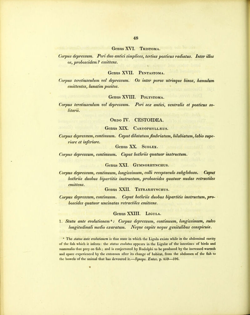 Genus XVI. Tristoma. Corpus depressum. Port duo antici simplices, iertius posticus radiatus. Inter illos OS, proboscidem P emittens. Genus XVII. Pentastoma. Corpus teretiusculum vel depressum. Os inter poros utrinque binos, hamulum eniittentes, lunatim positos. Genus XVIII. Polystoma. Corpus teretiusculum vel depressum. Pori sex antici, ventralis et posticus so- litarii. Ordo IV. CESTOIDEA. Genus XIX. Caryophyll^us. Corpus depressum, continuum. Caput dilatatum fimbriatiim, bilabiatum, labio supe- riore et inferiore. Genus XX. Scolex. Corpus depressum, continuum. Caput bothriis quatuor instructum. Genus XXI. Gymnorhynchus. Corpus depressum, continuum, longissimum, colli receptaculo subgloboso. Caput bothriis duobus biparlitis instructum, proboscides quatuor nudas retraciiles emittens. Genus XXII. Tetrarhynchus. Corpus depressum, continuum. Caput bothriis duobus bipartitis instructum, pro- boscides quatuor uncinatas retractiles emittens. Genus XXIII. Ligula. 1. Statu ante evolutionem^: Corpus depressum, continuum, longissimum, sulco longitudinali medio exaratum. Neque capite neque genitalibus conspicuis. * The status ante evolutionem is that state in which the Ligula exists while in the abdominal cavity of the fish which it infests: the status evolutus appears in the Ligulas of the intestines of birds and mammalia that prey on fish ; and is conjectured by Rudolphi to be produced by the increased warmth and space experienced by the entozoon after its change of habitat, from the abdomen of the fish to the bowels of the animal that has devoured it.—Synops. Entoz, p. 459—596.
