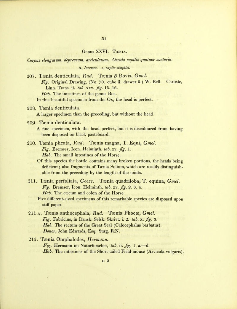 Genus XXVI. T^nia. Corpus elongatum, depressum, articulatum. Oscula capitis quatuor suctoria. A. Inermes. a. capite simplici. 207. Taenia denticulata, Rud. Taenia /3 Bovis, Gmel. Fig. Original Drawing, (No. 70. cube ii. drawer 5.) W. Bell. Carlisle, Linn. Trans, ii. tab. xxv. Jig. 15. 16. Hab. The intestines of the genus Bos. In this beautiful specimen from the Ox, the head is perfect. ~ 208. Taenia denticulata. A larger specimen than the preceding, but without the head. 209. Taenia denticulata. A fine specimen, with the head perfect, but it is discoloured from having been disposed on black pasteboard. 210. Taenia plicata, Kud. Taenia magna, T. Equi, Gmel. Fig. Bremser, Icon. Helminth, tab. xv. fig. 1. Hab. The small intestines of the Horse. Of this species the bottle contains many broken portions, the heads being deficient; also fragments of Taenia Solium, which are readily distinguish- able from the preceding by the length of the joints. 211. Taenia perfoliata, Goeze. Taenia quadriloba, T. equina, Gmel. Fig. Bremser, Icon. Helminth, tab. xv. fig. 2. 3. 4. Hab. The caecum and colon of the Horse. Five dilFerent-si zed specimens of this remarkable species are disposed upon stiff paper. 211 A. Taenia anthocephala, Rud. Taenia Phocae, Gmel. Fig. Fabricius, in Dansk. Selsk. Skrivt. i. 2. tab. x. fig. 3. Hab. The rectum of the Great Seal (Calocephalus barbatus). Donor, John Edwards, Esq. Surg. R.N. 212. Taenia Omphalodes, Hermann. Fig. Hermann im Naturforscher, tab. ii. fig. 1. a.—d. Hab. The intestines of the Short-tailed Field-mouse (Arvicola vulgaris). H 2
