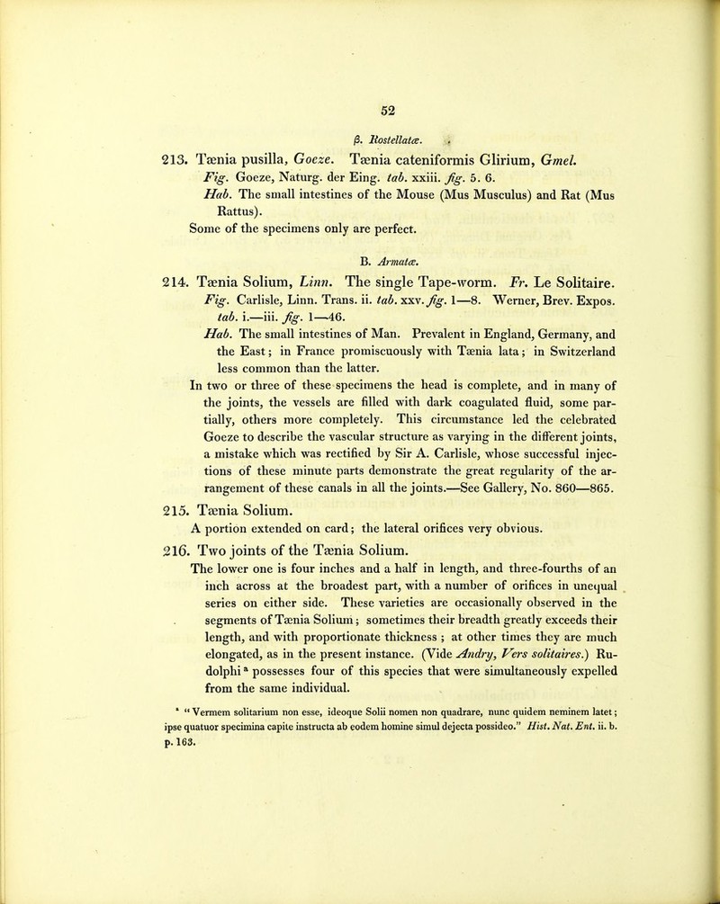 /3. KostellatcE. 213. Taenia pusilla, Goeze. Taenia cateniformis Glirium, Gmel. Fig. Goeze, Naturg. der Eing. tab. xxiii. Jig. 5.6. Hab. The small intestines of the Mouse (Mus Musculus) and Rat (Mus Rattus). Some of the specimens only are perfect. B. Armatce. 214. Taenia Solium, Linn. The single Tape-worm. jPr. Le Solitaire. Fig. Carlisle, Linn. Trans, ii. tab. xxv.^g. 1—8. Werner, Brev. Expos. tab. i.—iii. Jig. 1—46. Hab. The small intestines of Man. Prevalent in England, Germany, and the East; in France promiscuously with Taenia lata; in Switzerland less common than the latter. In two or three of these specimens the head is complete, and in many of the joints, the vessels are filled with dark coagulated fluid, some par- tially, others more completely. This circumstance led the celebrated Goeze to describe the vascular structure as varying in the different joints, a mistake which was rectified by Sir A. Carlisle, whose successful injec- tions of these minute parts demonstrate the great regularity of the ar- rangement of these canals in all the joints.—See Gallery, No. 860—865. 215. Taenia Solium. A portion extended on card; the lateral orifices very obvious. 216. Two joints of the Taenia Solium. The lower one is four inches and a half in length, and three-fourths of an inch across at the broadest part, with a number of orifices in unequal series on either side. These varieties are occasionally observed in the segments of Taenia Solium; sometimes their breadth greatly exceeds their length, and with proportionate thickness ; at other times they are much elongated, as in the present instance. (Vide Andry, Vers solitaires.) Ru- dolphi * possesses four of this species that were simultaneously expelled from the same individual. *  Vermem solitarium non esse, ideoque Solii nomen non quadrare, nunc quidem neminem latet; ipse quatuor specimina capita instructa ab eodem homine simul dejecta possideo. Hist. Nat. Ent. ii. b. p. 163.