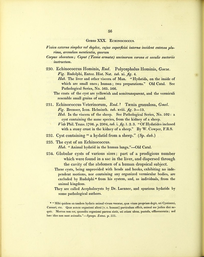 06 Genus XXX. Echinococcus. l^esica externa simplex vel duplex, cujus superficiei inierna insident entozoa plu- rima, arenulam mentientia, quorum Corpus obovatum; Caput (TcmicE, armata) uncinorum corona et osculis suctoriis instructum. 230. Echinococcus Hominis, Rud. Polycephalus Hominis, Goeze. Fig. Rudolphi, Entoz. Hist. Nat. tab. xi. fig, 4. Hab. The liver and other viscera of Man.  Hydatids, on the inside of which are small ones; human; two preparations. Old Catal. See Pathological Series, No. 565. 566. The coats of the cyst are yellowish and semitransparent, and the vermiculi resemble small grains of sand. 231. Echinococcus Veterinorum, Rud.'! Taenia granulosa, Gme/. Fig. Bremser, Icon. Helminth, tab. xviii. Jig. 3—13. Hab. In the viscera of the sheep. See Pathological Series, No. 592 : a cyst containing the same species, from the kidney of a sheep. ^ ride Phil. Trans. 1706.p. 2304, tab. i.Jig.l. 2.3. Of Hydatides inclosed with a stony crust in the kidney of a sheep. By W. Cowper, F.R.S. 232. Cyst containing  a hydatid from a sheep.' {Sp. dub.) 233. The cyst of an Echinococcus. Ilab.  Animal hydatid in the human lungs.—Old Catal. 234. Globular cysts of various sizes; part of a prodigious number vrhich were found in a sac in the liver, and dispersed through the cavity of the abdomen of a human dropsical subject. These cysts, being unprovided with heads and hooks, exhibiting no inde- pendent motions, nor containing any organized vermicular bodies, are excluded by Rudolphi * from his system, and, as individuals, from the animal kingdom. They are called Acephalocysts by Dr. Laennec, and spurious hydatids by some pathological authors. *  Mihi quidem ea tandem hydatis animal vivum vocatur, quae vitam propriam degit, uti Cysticerci, Coenuri, etc. Quae autem organismi alieni (v. c. humani) particulum efficit, animal me judice dici ne- quit. Mortua non est, quamdiu organismi partem sistit, uti etiam ulcus, pustula, efflorescentia; sed hsec ideo non sunt animalia.—Synops. Entoz. p. 551.